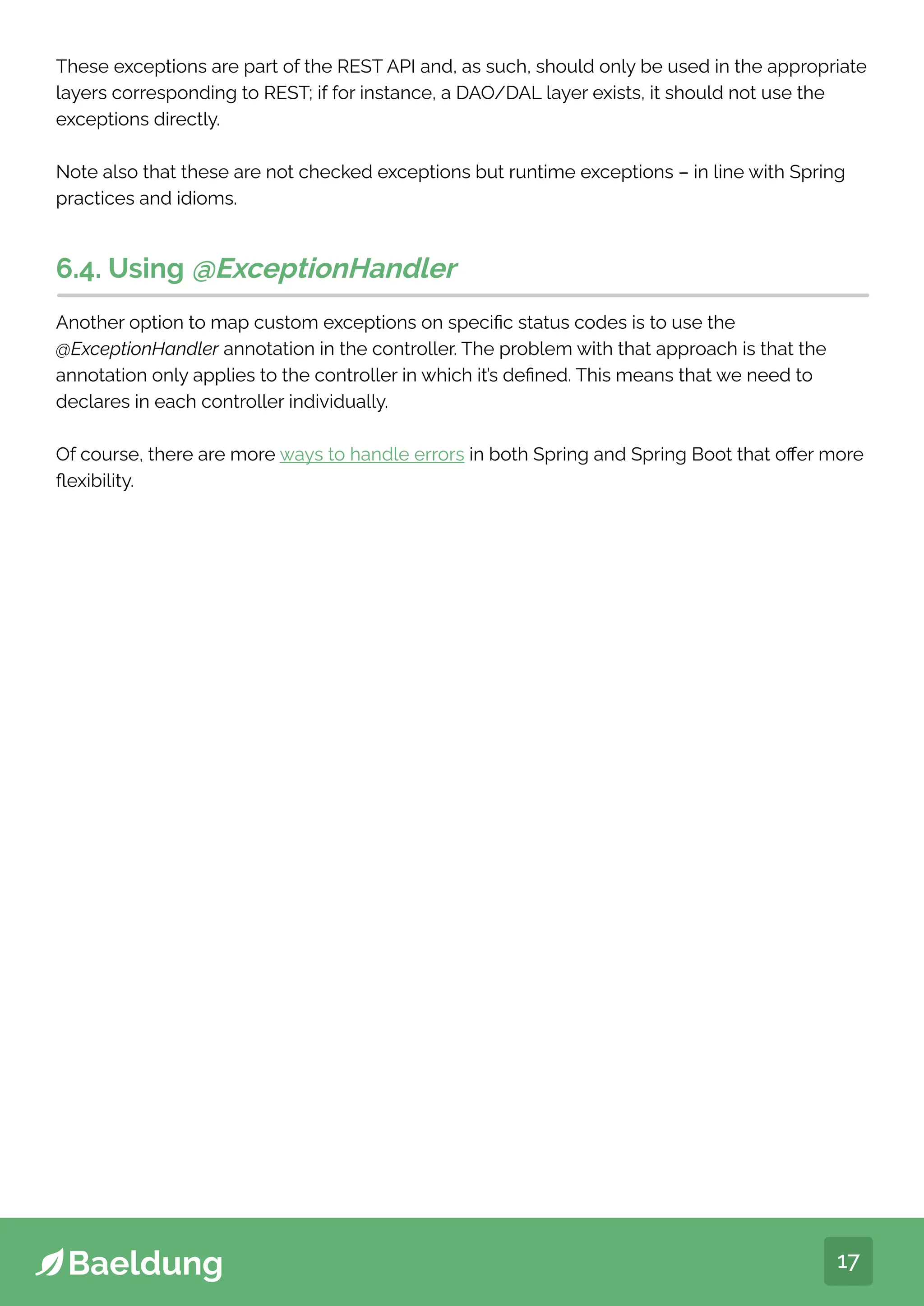 17
These exceptions are part of the REST API and, as such, should only be used in the appropriate
layers corresponding to REST; if for instance, a DAO/DAL layer exists, it should not use the
exceptions directly.
Note also that these are not checked exceptions but runtime exceptions – in line with Spring
practices and idioms.
6.4. Using @ExceptionHandler
Another option to map custom exceptions on specific status codes is to use the
@ExceptionHandler annotation in the controller. The problem with that approach is that the
annotation only applies to the controller in which it’s defined. This means that we need to
declares in each controller individually.
Of course, there are more ways to handle errors in both Spring and Spring Boot that offer more
flexibility.
 