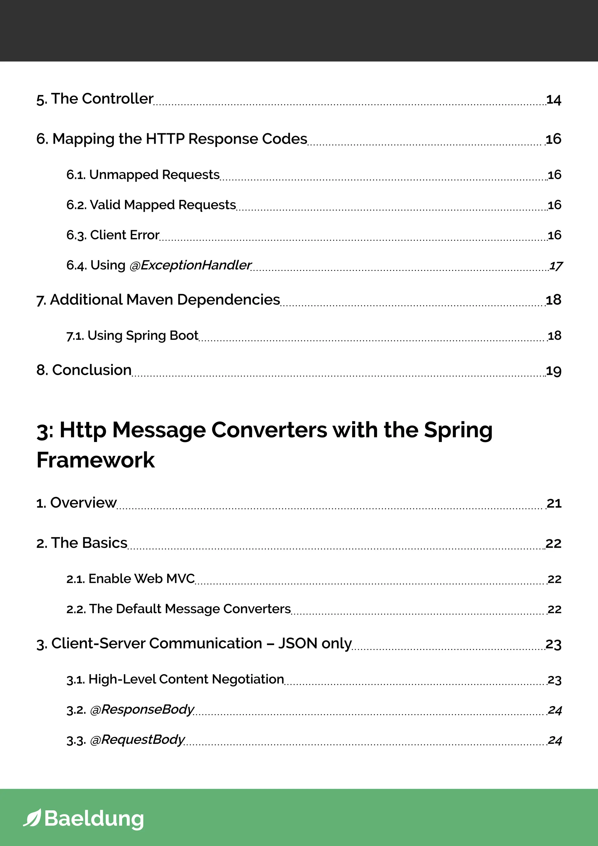 5. The Controller 14
6. Mapping the HTTP Response Codes 16
6.1. Unmapped Requests 16
6.2. Valid Mapped Requests 16
6.3. Client Error 16
6.4. Using @ExceptionHandler 17
7. Additional Maven Dependencies 18
7.1. Using Spring Boot 18
8. Conclusion 19
3: Http Message Converters with the Spring
Framework
1. Overview 21
2. The Basics 22
2.1. Enable Web MVC 22
2.2. The Default Message Converters 22
3. Client-Server Communication – JSON only 23
3.1. High-Level Content Negotiation 23
3.2. @ResponseBody 24
3.3. @RequestBody 24
 