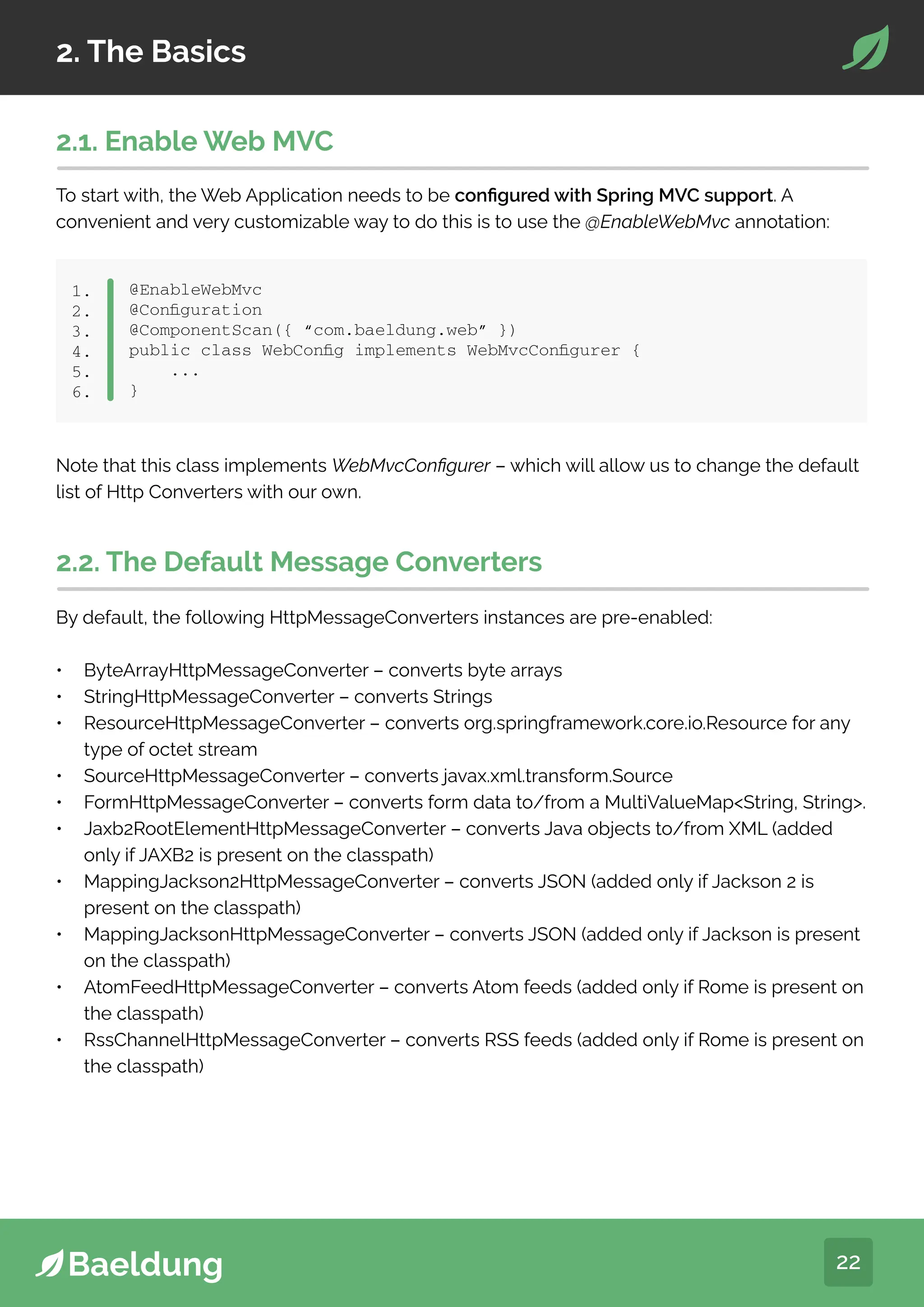 22
2. The Basics
@EnableWebMvc
@Configuration
@ComponentScan({ “com.baeldung.web” })
public class WebConfig implements WebMvcConfigurer {
...
}
1.
2.
3.
4.
5.
6.
2.1. Enable Web MVC
To start with, the Web Application needs to be configured with Spring MVC support. A
convenient and very customizable way to do this is to use the @EnableWebMvc annotation:
Note that this class implements WebMvcConfigurer – which will allow us to change the default
list of Http Converters with our own.
2.2. The Default Message Converters
By default, the following HttpMessageConverters instances are pre-enabled:
• ByteArrayHttpMessageConverter – converts byte arrays
• StringHttpMessageConverter – converts Strings
• ResourceHttpMessageConverter – converts org.springframework.core.io.Resource for any
type of octet stream
• SourceHttpMessageConverter – converts javax.xml.transform.Source
• FormHttpMessageConverter – converts form data to/from a MultiValueMapString, String.
• Jaxb2RootElementHttpMessageConverter – converts Java objects to/from XML (added
only if JAXB2 is present on the classpath)
• MappingJackson2HttpMessageConverter – converts JSON (added only if Jackson 2 is
present on the classpath)
• MappingJacksonHttpMessageConverter – converts JSON (added only if Jackson is present
on the classpath)
• AtomFeedHttpMessageConverter – converts Atom feeds (added only if Rome is present on
the classpath)
• RssChannelHttpMessageConverter – converts RSS feeds (added only if Rome is present on
the classpath)
 