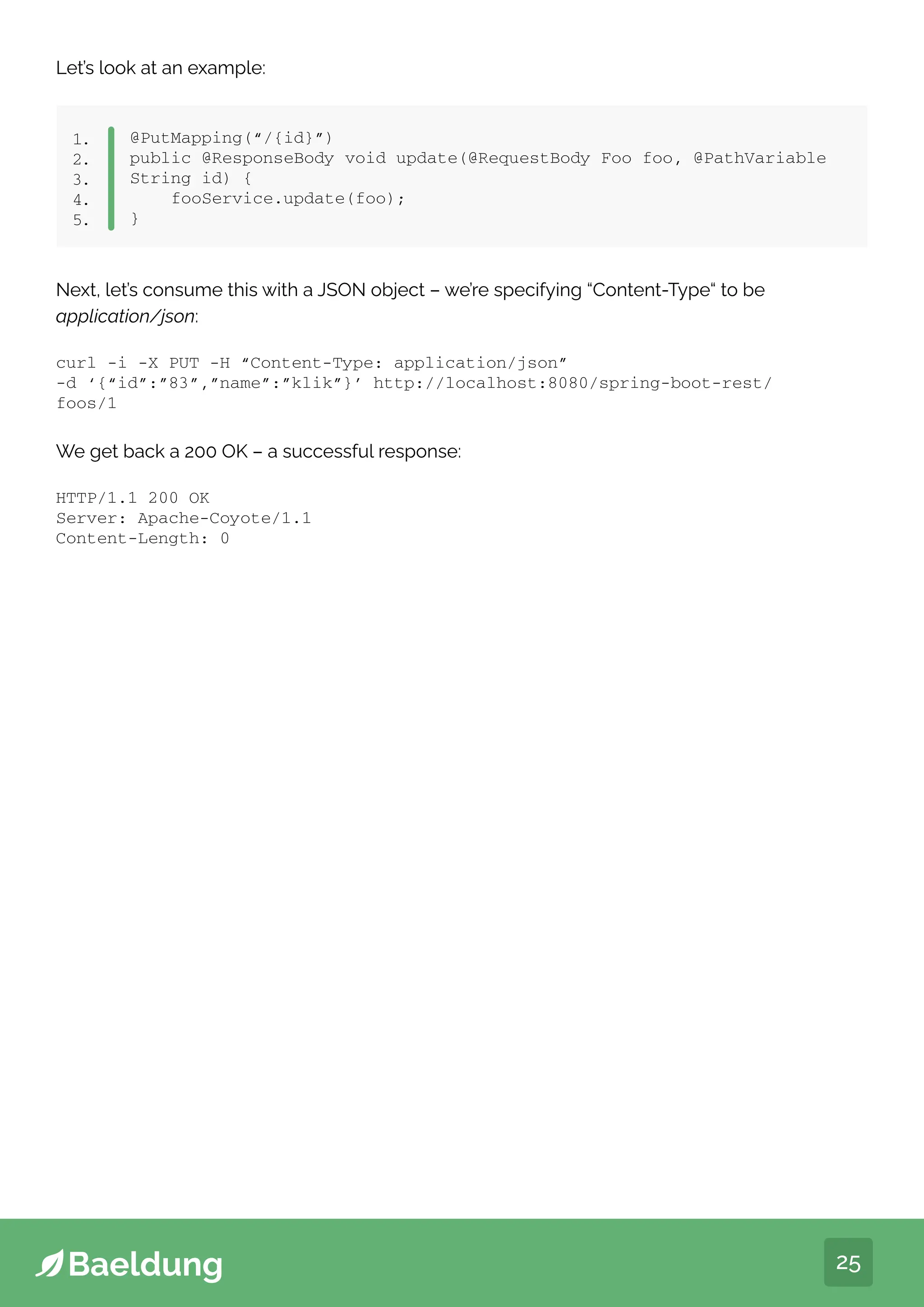 25
Let’s look at an example:
@PutMapping(“/{id}”)
public @ResponseBody void update(@RequestBody Foo foo, @PathVariable
String id) {
fooService.update(foo);
}
1.
2.
3.
4.
5.
We get back a 200 OK – a successful response:
Next, let’s consume this with a JSON object – we’re specifying “Content-Type“ to be
application/json:
curl -i -X PUT -H “Content-Type: application/json”
-d ‘{“id”:”83”,”name”:”klik”}’ http://localhost:8080/spring-boot-rest/
foos/1
HTTP/1.1 200 OK
Server: Apache-Coyote/1.1
Content-Length: 0
 