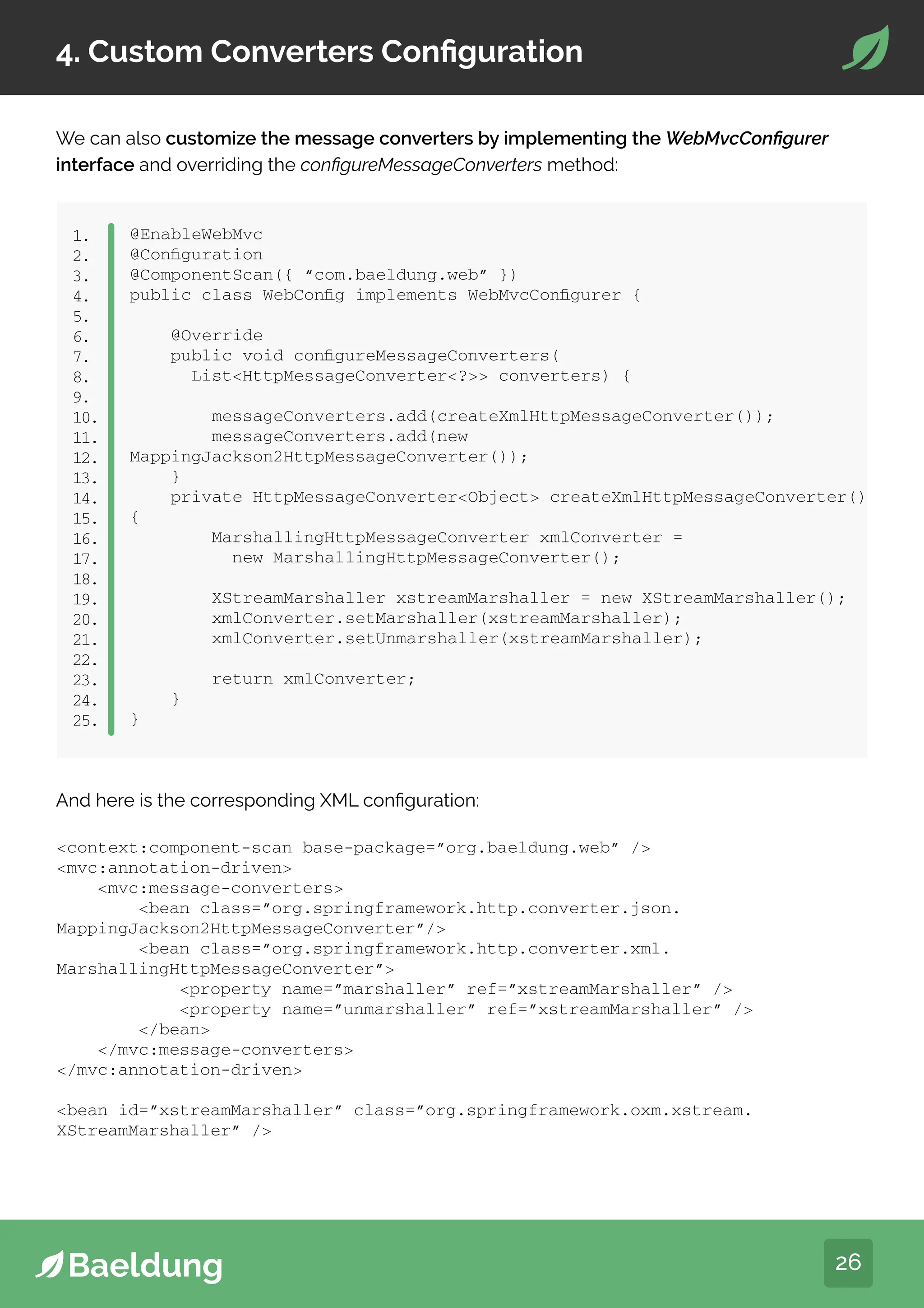 26
4. Custom Converters Configuration
We can also customize the message converters by implementing the WebMvcConfigurer
interface and overriding the configureMessageConverters method:
@EnableWebMvc
@Configuration
@ComponentScan({ “com.baeldung.web” })
public class WebConfig implements WebMvcConfigurer {
@Override
public void configureMessageConverters(
ListHttpMessageConverter? converters) {
messageConverters.add(createXmlHttpMessageConverter());
messageConverters.add(new
MappingJackson2HttpMessageConverter());
}
private HttpMessageConverterObject createXmlHttpMessageConverter()
{
MarshallingHttpMessageConverter xmlConverter =
new MarshallingHttpMessageConverter();
XStreamMarshaller xstreamMarshaller = new XStreamMarshaller();
xmlConverter.setMarshaller(xstreamMarshaller);
xmlConverter.setUnmarshaller(xstreamMarshaller);
return xmlConverter;
}
}
1.
2.
3.
4.
5.
6.
7.
8.
9.
10.
11.
12.
13.
14.
15.
16.
17.
18.
19.
20.
21.
22.
23.
24.
25.
And here is the corresponding XML configuration:
context:component-scan base-package=”org.baeldung.web” /
mvc:annotation-driven
mvc:message-converters
bean class=”org.springframework.http.converter.json.
MappingJackson2HttpMessageConverter”/
bean class=”org.springframework.http.converter.xml.
MarshallingHttpMessageConverter”
property name=”marshaller” ref=”xstreamMarshaller” /
property name=”unmarshaller” ref=”xstreamMarshaller” /
/bean
/mvc:message-converters
/mvc:annotation-driven
bean id=”xstreamMarshaller” class=”org.springframework.oxm.xstream.
XStreamMarshaller” /
 