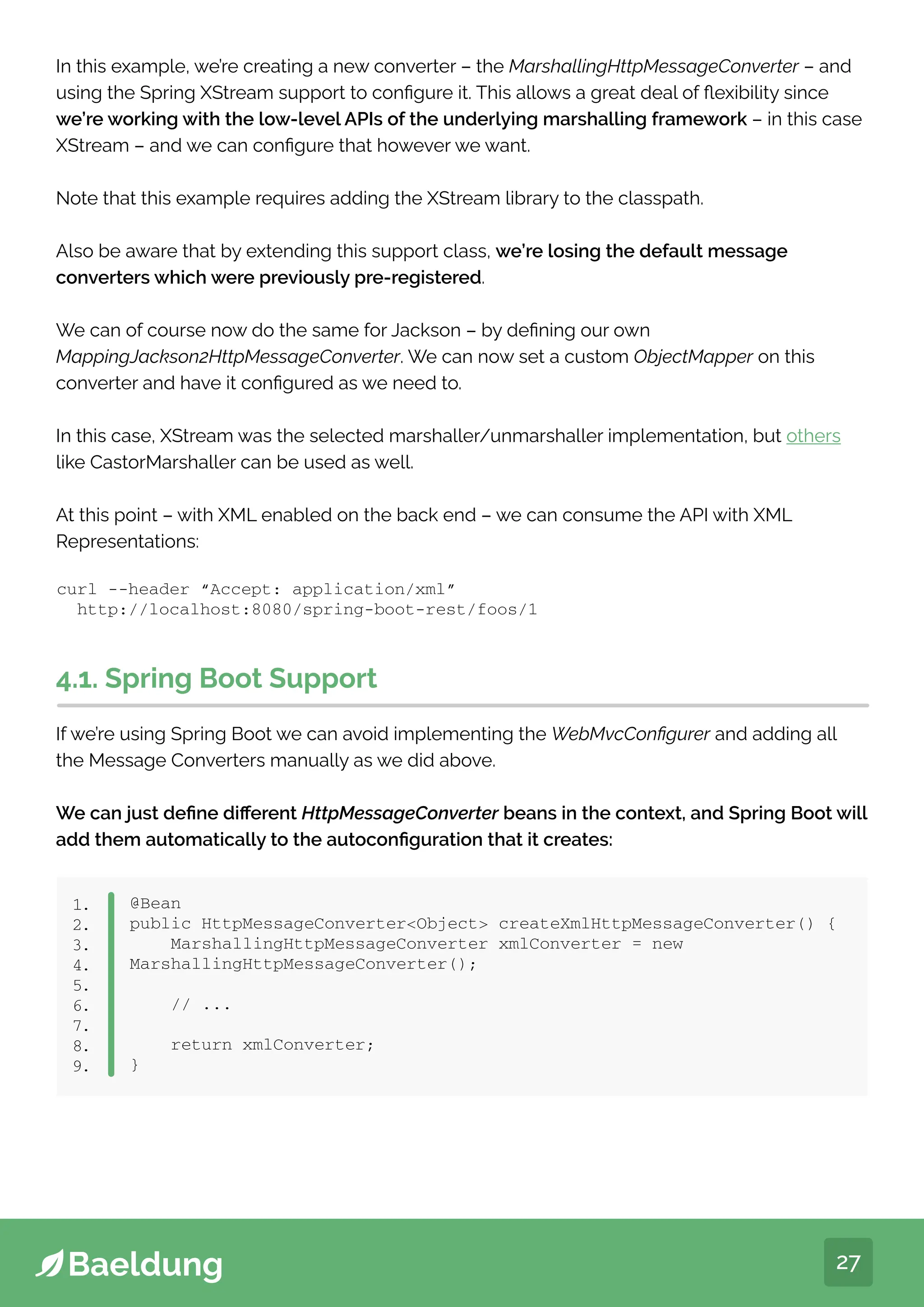 27
In this example, we’re creating a new converter – the MarshallingHttpMessageConverter – and
using the Spring XStream support to configure it. This allows a great deal of flexibility since
we’re working with the low-level APIs of the underlying marshalling framework – in this case
XStream – and we can configure that however we want.
Note that this example requires adding the XStream library to the classpath.
Also be aware that by extending this support class, we’re losing the default message
converters which were previously pre-registered.
We can of course now do the same for Jackson – by defining our own
MappingJackson2HttpMessageConverter. We can now set a custom ObjectMapper on this
converter and have it configured as we need to.
In this case, XStream was the selected marshaller/unmarshaller implementation, but others
like CastorMarshaller can be used as well.
At this point – with XML enabled on the back end – we can consume the API with XML
Representations:
curl --header “Accept: application/xml”
http://localhost:8080/spring-boot-rest/foos/1
4.1. Spring Boot Support
If we’re using Spring Boot we can avoid implementing the WebMvcConfigurer and adding all
the Message Converters manually as we did above.
We can just define different HttpMessageConverter beans in the context, and Spring Boot will
add them automatically to the autoconfiguration that it creates:
@Bean
public HttpMessageConverterObject createXmlHttpMessageConverter() {
MarshallingHttpMessageConverter xmlConverter = new
MarshallingHttpMessageConverter();
// ...
return xmlConverter;
}
1.
2.
3.
4.
5.
6.
7.
8.
9.
 