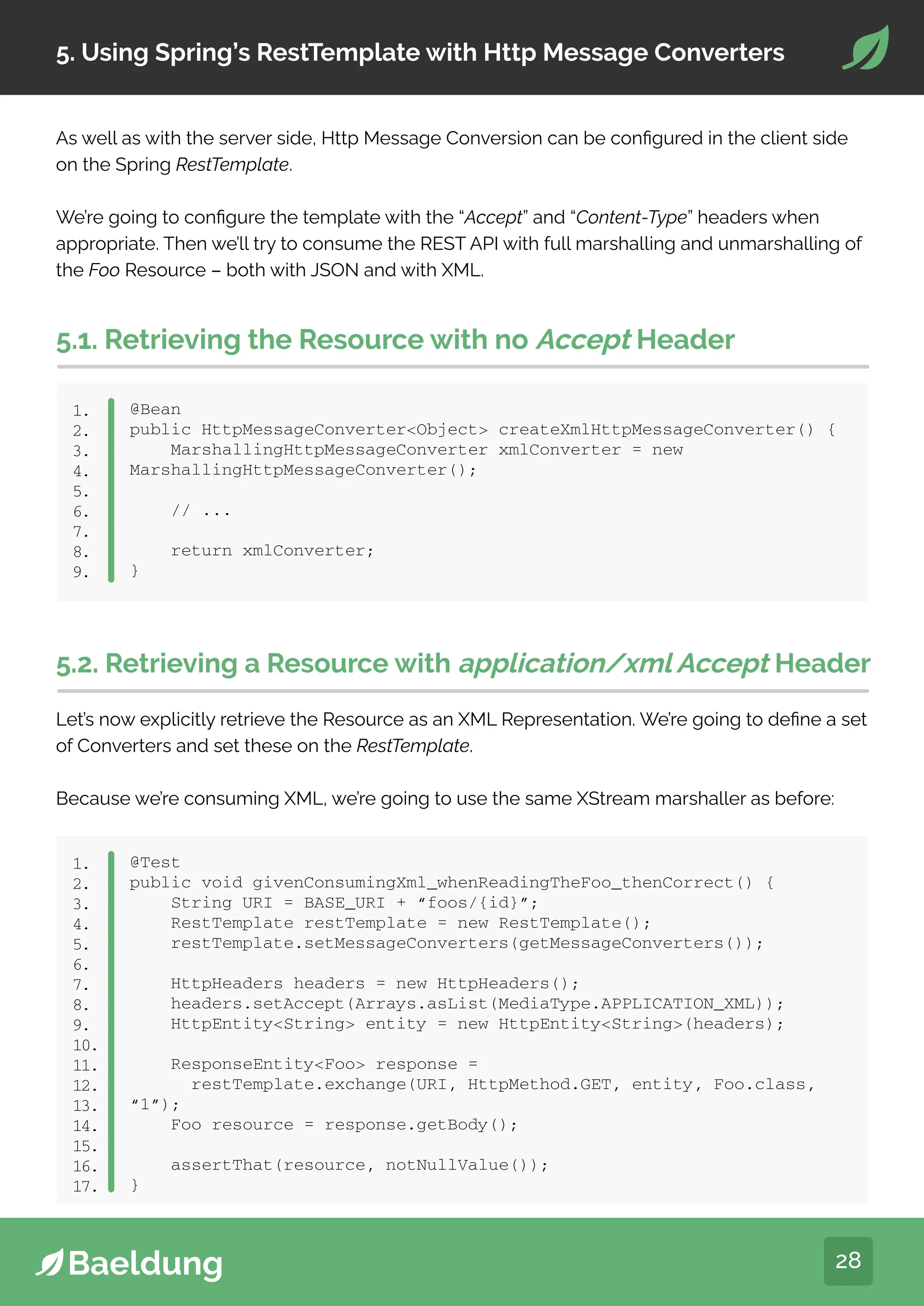 28
5. Using Spring’s RestTemplate with Http Message Converters
As well as with the server side, Http Message Conversion can be configured in the client side
on the Spring RestTemplate.
We’re going to configure the template with the “Accept” and “Content-Type” headers when
appropriate. Then we’ll try to consume the REST API with full marshalling and unmarshalling of
the Foo Resource – both with JSON and with XML.
5.1. Retrieving the Resource with no Accept Header
@Bean
public HttpMessageConverterObject createXmlHttpMessageConverter() {
MarshallingHttpMessageConverter xmlConverter = new
MarshallingHttpMessageConverter();
// ...
return xmlConverter;
}
1.
2.
3.
4.
5.
6.
7.
8.
9.
5.2. Retrieving a Resource with application/xml Accept Header
Let’s now explicitly retrieve the Resource as an XML Representation. We’re going to define a set
of Converters and set these on the RestTemplate.
Because we’re consuming XML, we’re going to use the same XStream marshaller as before:
@Test
public void givenConsumingXml_whenReadingTheFoo_thenCorrect() {
String URI = BASE_URI + “foos/{id}”;
RestTemplate restTemplate = new RestTemplate();
restTemplate.setMessageConverters(getMessageConverters());
HttpHeaders headers = new HttpHeaders();
headers.setAccept(Arrays.asList(MediaType.APPLICATION_XML));
HttpEntityString entity = new HttpEntityString(headers);
ResponseEntityFoo response =
restTemplate.exchange(URI, HttpMethod.GET, entity, Foo.class,
“1”);
Foo resource = response.getBody();
assertThat(resource, notNullValue());
}
1.
2.
3.
4.
5.
6.
7.
8.
9.
10.
11.
12.
13.
14.
15.
16.
17.
 