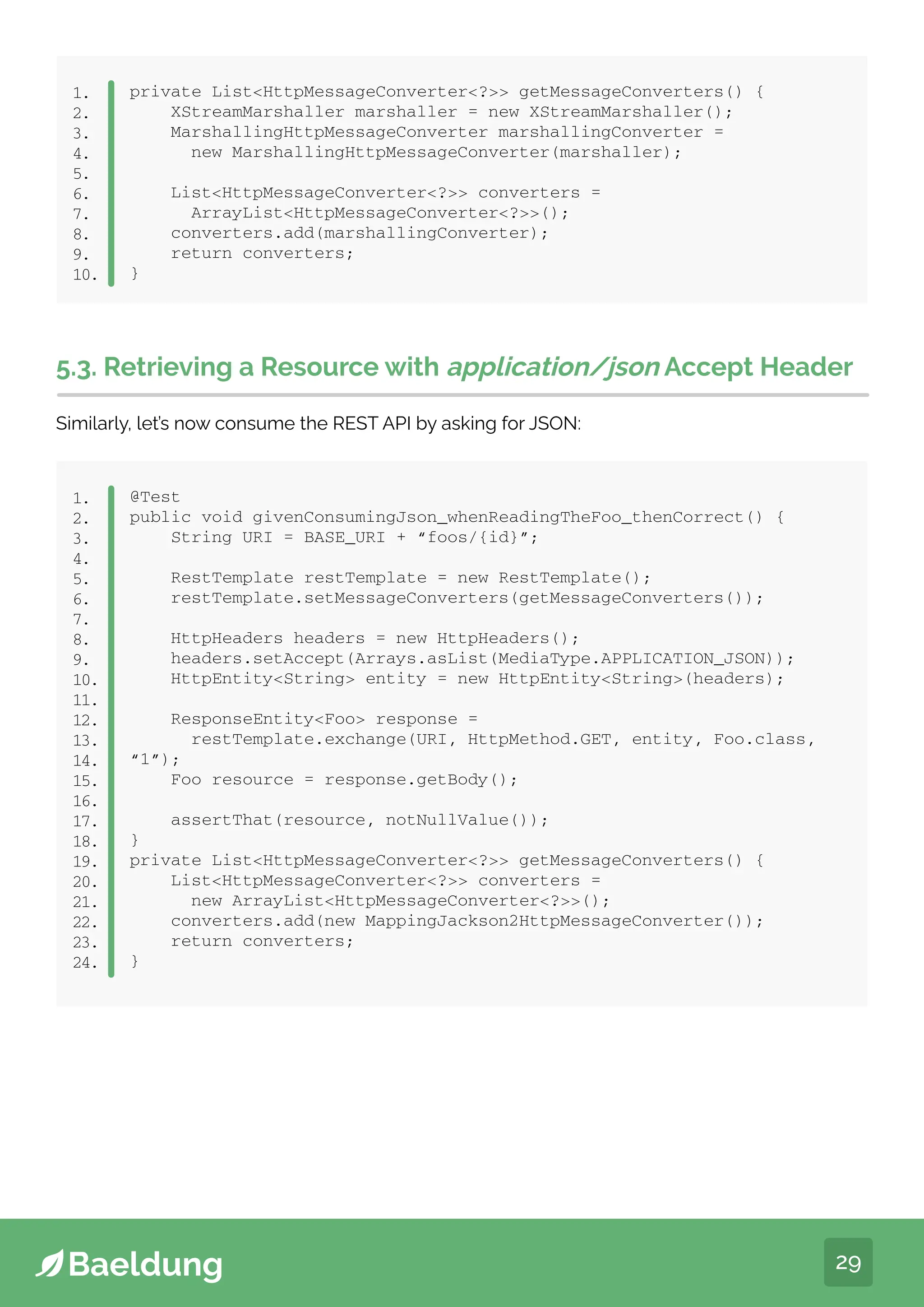 29
private ListHttpMessageConverter? getMessageConverters() {
XStreamMarshaller marshaller = new XStreamMarshaller();
MarshallingHttpMessageConverter marshallingConverter =
new MarshallingHttpMessageConverter(marshaller);
ListHttpMessageConverter? converters =
ArrayListHttpMessageConverter?();
converters.add(marshallingConverter);
return converters;
}
1.
2.
3.
4.
5.
6.
7.
8.
9.
10.
5.3. Retrieving a Resource with application/json Accept Header
Similarly, let’s now consume the REST API by asking for JSON:
@Test
public void givenConsumingJson_whenReadingTheFoo_thenCorrect() {
String URI = BASE_URI + “foos/{id}”;
RestTemplate restTemplate = new RestTemplate();
restTemplate.setMessageConverters(getMessageConverters());
HttpHeaders headers = new HttpHeaders();
headers.setAccept(Arrays.asList(MediaType.APPLICATION_JSON));
HttpEntityString entity = new HttpEntityString(headers);
ResponseEntityFoo response =
restTemplate.exchange(URI, HttpMethod.GET, entity, Foo.class,
“1”);
Foo resource = response.getBody();
assertThat(resource, notNullValue());
}
private ListHttpMessageConverter? getMessageConverters() {
ListHttpMessageConverter? converters =
new ArrayListHttpMessageConverter?();
converters.add(new MappingJackson2HttpMessageConverter());
return converters;
}
1.
2.
3.
4.
5.
6.
7.
8.
9.
10.
11.
12.
13.
14.
15.
16.
17.
18.
19.
20.
21.
22.
23.
24.
 