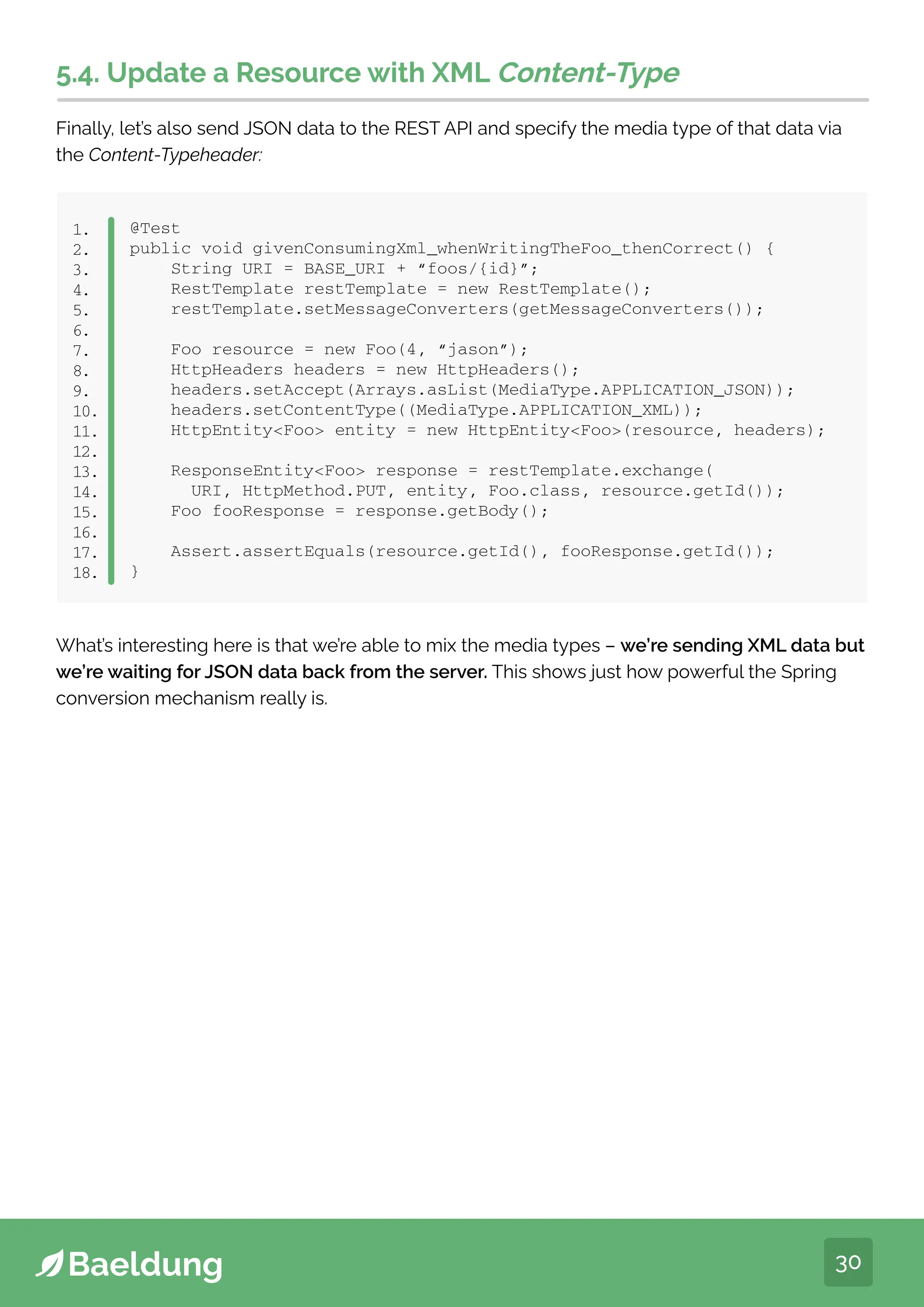 30
5.4. Update a Resource with XML Content-Type
Finally, let’s also send JSON data to the REST API and specify the media type of that data via
the Content-Typeheader:
@Test
public void givenConsumingXml_whenWritingTheFoo_thenCorrect() {
String URI = BASE_URI + “foos/{id}”;
RestTemplate restTemplate = new RestTemplate();
restTemplate.setMessageConverters(getMessageConverters());
Foo resource = new Foo(4, “jason”);
HttpHeaders headers = new HttpHeaders();
headers.setAccept(Arrays.asList(MediaType.APPLICATION_JSON));
headers.setContentType((MediaType.APPLICATION_XML));
HttpEntityFoo entity = new HttpEntityFoo(resource, headers);
ResponseEntityFoo response = restTemplate.exchange(
URI, HttpMethod.PUT, entity, Foo.class, resource.getId());
Foo fooResponse = response.getBody();
Assert.assertEquals(resource.getId(), fooResponse.getId());
}
1.
2.
3.
4.
5.
6.
7.
8.
9.
10.
11.
12.
13.
14.
15.
16.
17.
18.
What’s interesting here is that we’re able to mix the media types – we’re sending XML data but
we’re waiting for JSON data back from the server. This shows just how powerful the Spring
conversion mechanism really is.
 