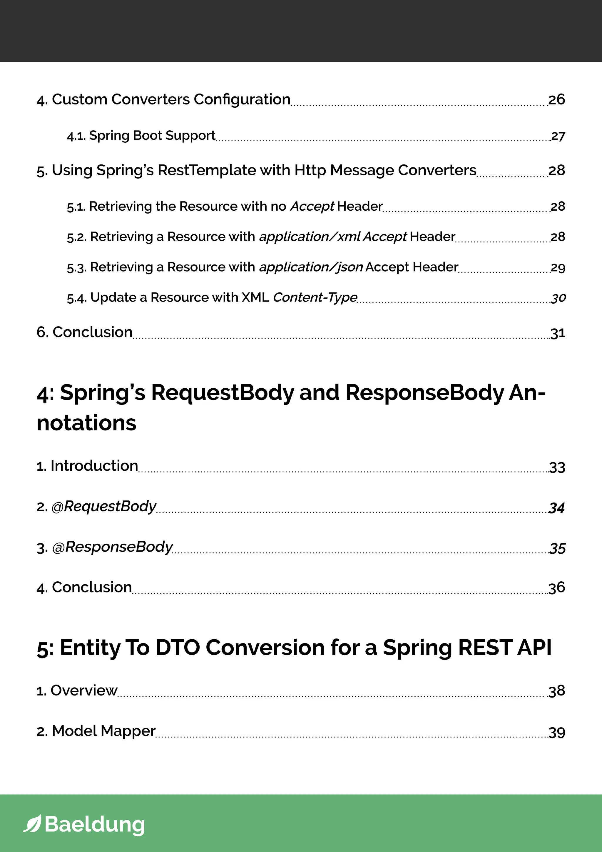 4. Custom Converters Configuration 26
4.1. Spring Boot Support 27
5. Using Spring’s RestTemplate with Http Message Converters 28
5.1. Retrieving the Resource with no Accept Header 28
5.2. Retrieving a Resource with application/xml Accept Header 28
5.3. Retrieving a Resource with application/json Accept Header 29
5.4. Update a Resource with XML Content-Type 30
6. Conclusion 31
4: Spring’s RequestBody and ResponseBody An-
notations
1. Introduction 33
2. @RequestBody 34
3. @ResponseBody 35
4. Conclusion 36
5: Entity To DTO Conversion for a Spring REST API
1. Overview 38
2. Model Mapper 39
 