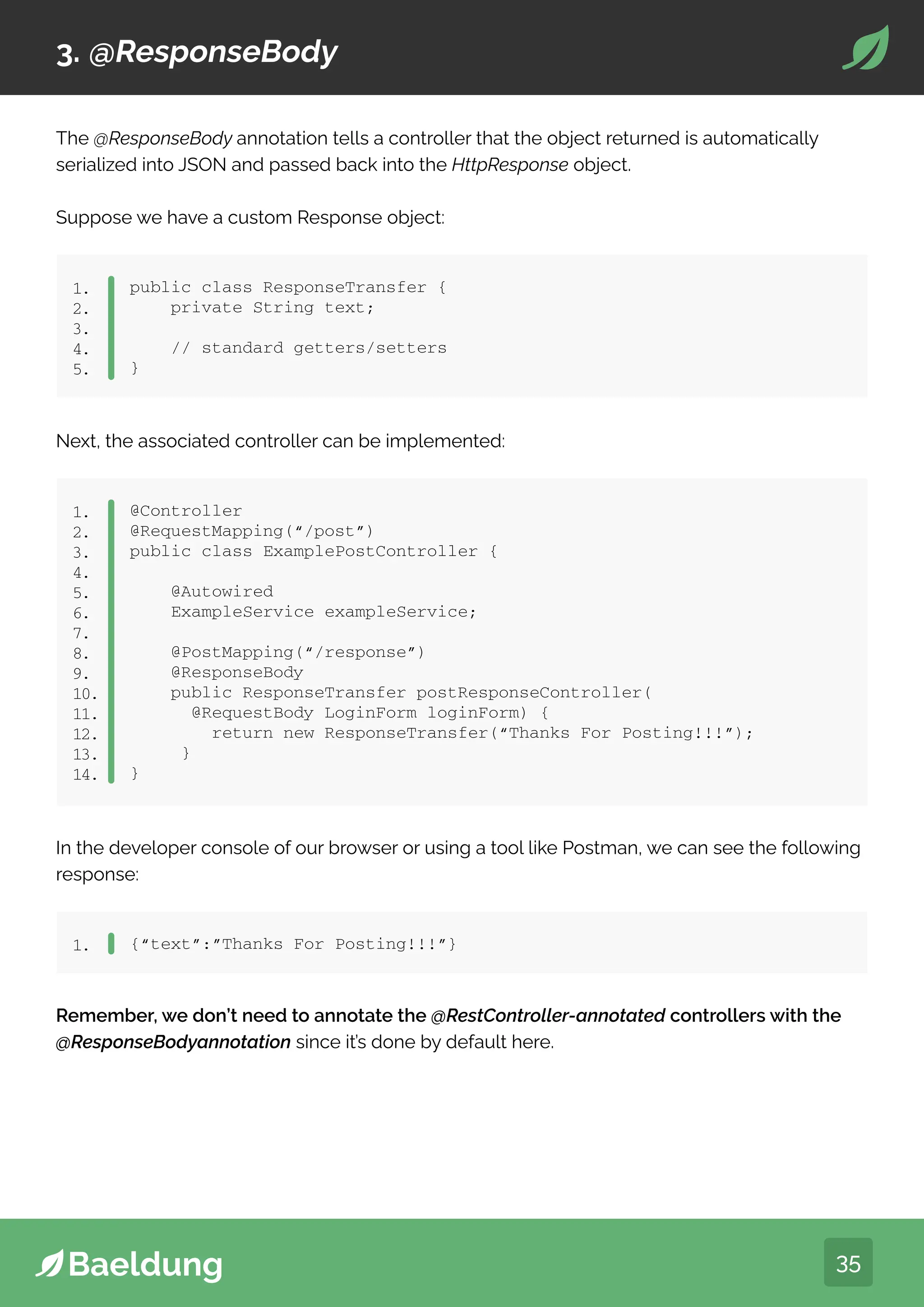 35
3. @ResponseBody
The @ResponseBody annotation tells a controller that the object returned is automatically
serialized into JSON and passed back into the HttpResponse object.
Suppose we have a custom Response object:
public class ResponseTransfer {
private String text;
// standard getters/setters
}
1.
2.
3.
4.
5.
Next, the associated controller can be implemented:
@Controller
@RequestMapping(“/post”)
public class ExamplePostController {
@Autowired
ExampleService exampleService;
@PostMapping(“/response”)
@ResponseBody
public ResponseTransfer postResponseController(
@RequestBody LoginForm loginForm) {
return new ResponseTransfer(“Thanks For Posting!!!”);
}
}
1.
2.
3.
4.
5.
6.
7.
8.
9.
10.
11.
12.
13.
14.
In the developer console of our browser or using a tool like Postman, we can see the following
response:
{“text”:”Thanks For Posting!!!”}
1.
Remember, we don’t need to annotate the @RestController-annotated controllers with the
@ResponseBodyannotation since it’s done by default here.
 