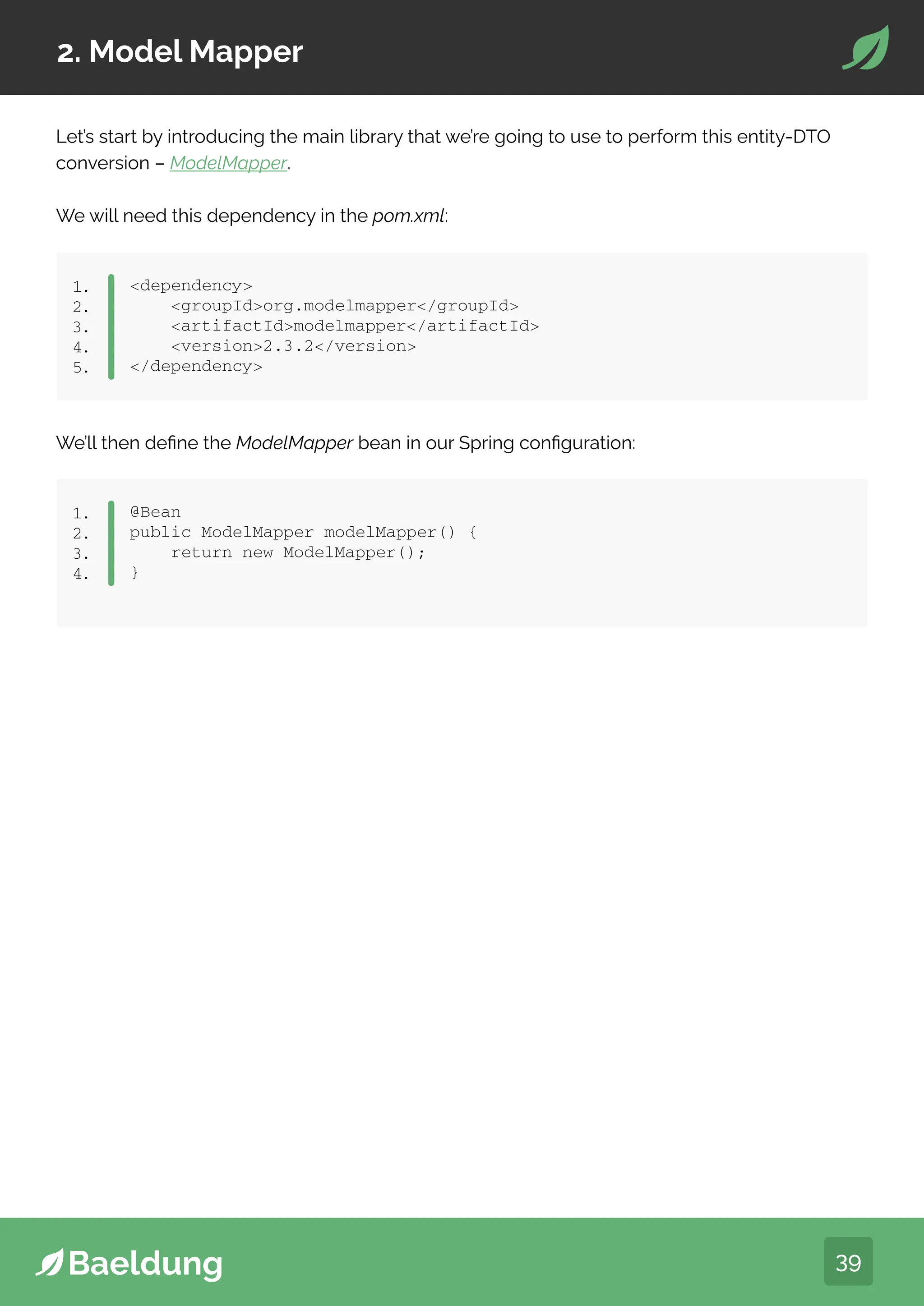 39
2. Model Mapper
Let’s start by introducing the main library that we’re going to use to perform this entity-DTO
conversion – ModelMapper.
We will need this dependency in the pom.xml:
dependency
groupIdorg.modelmapper/groupId
artifactIdmodelmapper/artifactId
version2.3.2/version
/dependency
1.
2.
3.
4.
5.
We’ll then define the ModelMapper bean in our Spring configuration:
dependency
groupIdorg.modelmapper/groupId
artifactIdmodelmapper/artifactId
version2.3.2/version
/dependency
1.
2.
3.
4.
5.
dependency
groupIdorg.modelmapper/groupId
artifactIdmodelmapper/artifactId
version2.3.2/version
/dependency
1.
2.
3.
4.
5.
@Bean
public ModelMapper modelMapper() {
return new ModelMapper();
}
1.
2.
3.
4.
 