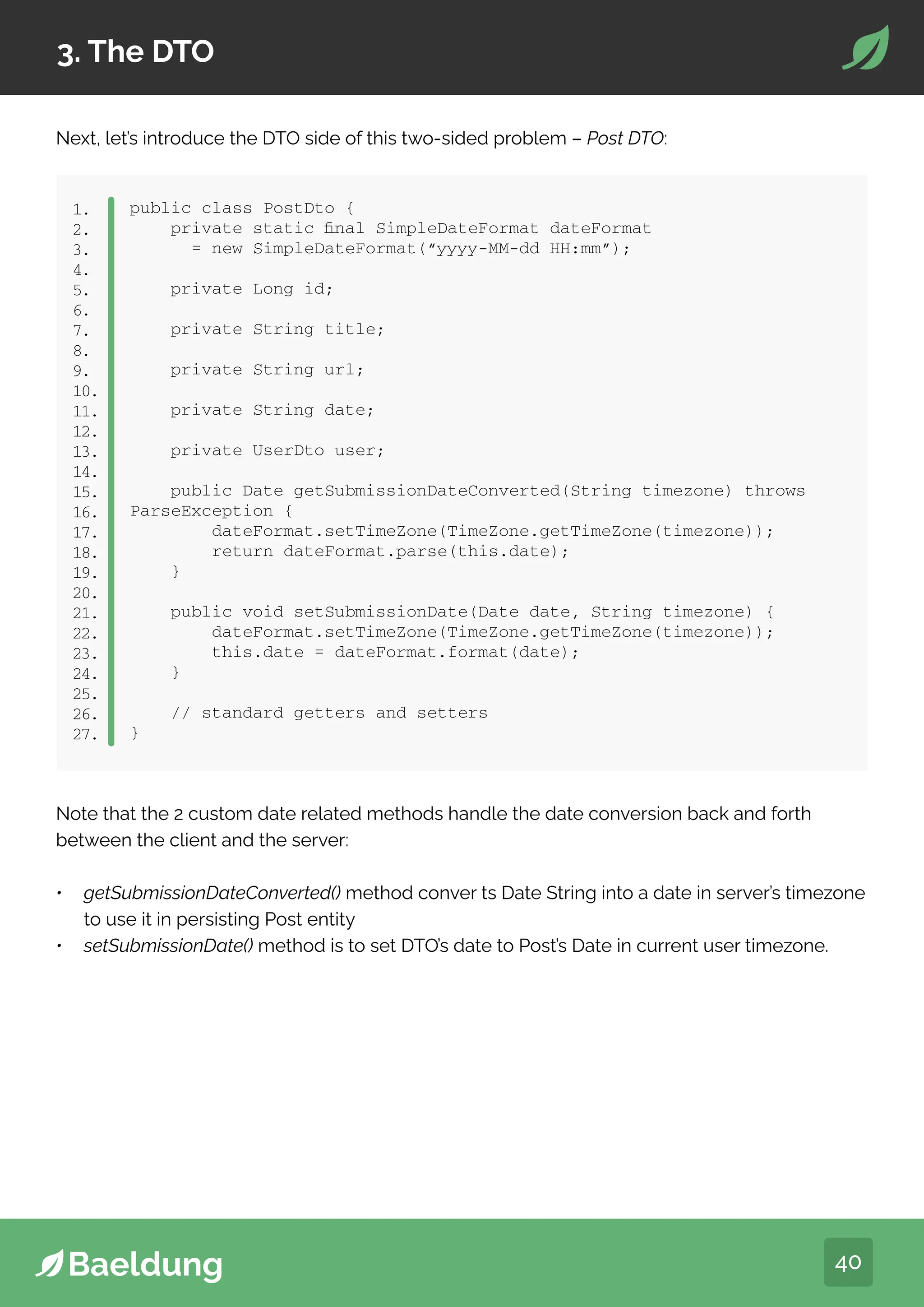 40
3. The DTO
Next, let’s introduce the DTO side of this two-sided problem – Post DTO:
dependency
groupIdorg.modelmapper/groupId
artifactIdmodelmapper/artifactId
version2.3.2/version
/dependency
1.
2.
3.
4.
5.
public class PostDto {
private static final SimpleDateFormat dateFormat
= new SimpleDateFormat(“yyyy-MM-dd HH:mm”);
private Long id;
private String title;
private String url;
private String date;
private UserDto user;
public Date getSubmissionDateConverted(String timezone) throws
ParseException {
dateFormat.setTimeZone(TimeZone.getTimeZone(timezone));
return dateFormat.parse(this.date);
}
public void setSubmissionDate(Date date, String timezone) {
dateFormat.setTimeZone(TimeZone.getTimeZone(timezone));
this.date = dateFormat.format(date);
}
// standard getters and setters
}
1.
2.
3.
4.
5.
6.
7.
8.
9.
10.
11.
12.
13.
14.
15.
16.
17.
18.
19.
20.
21.
22.
23.
24.
25.
26.
27.
Note that the 2 custom date related methods handle the date conversion back and forth
between the client and the server:
• getSubmissionDateConverted() method conver ts Date String into a date in server’s timezone
to use it in persisting Post entity
• setSubmissionDate() method is to set DTO’s date to Post’s Date in current user timezone.
 