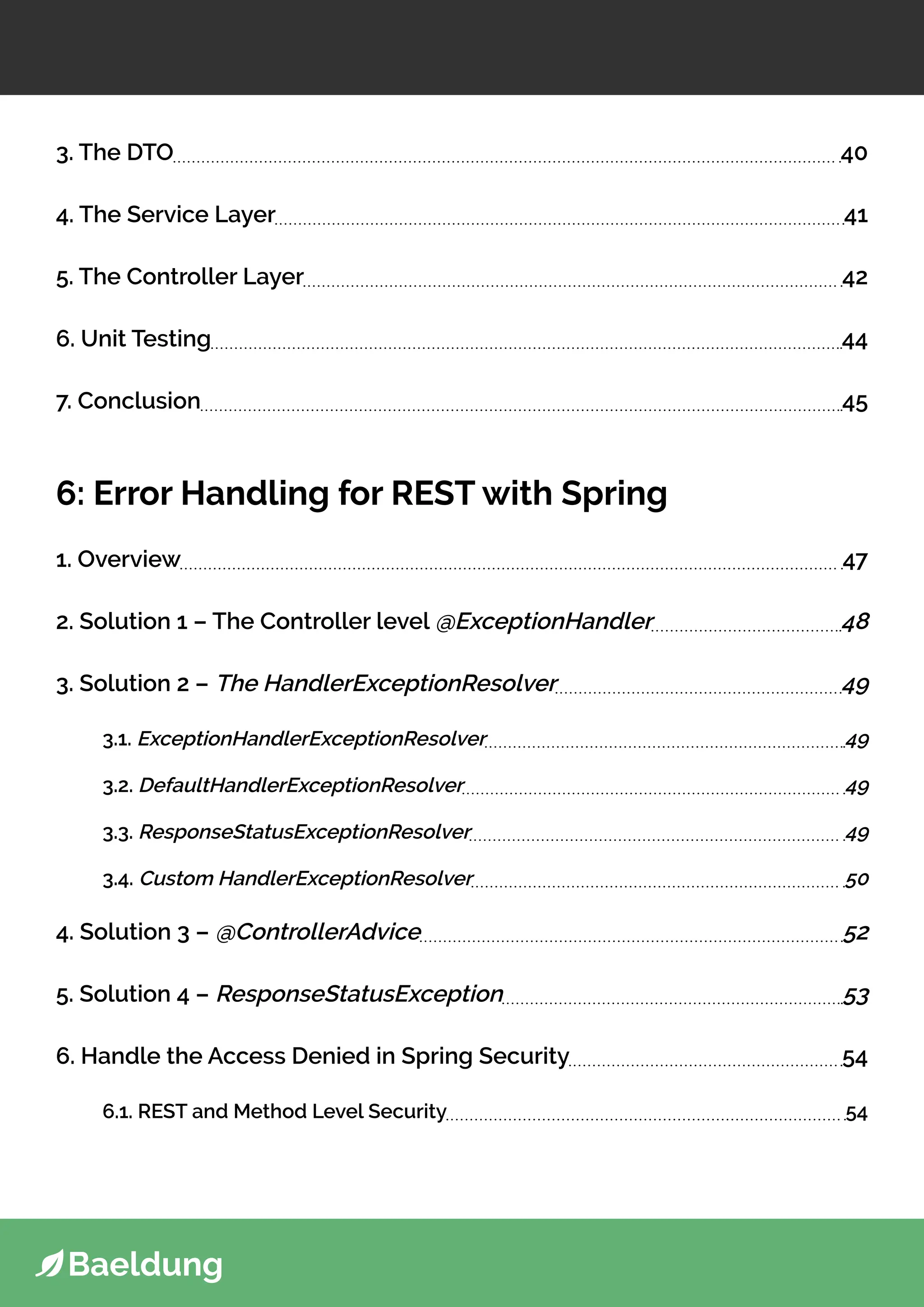 3. The DTO 40
4. The Service Layer 41
5. The Controller Layer 42
6. Unit Testing 44
7. Conclusion 45
6: Error Handling for REST with Spring
1. Overview 47
2. Solution 1 – The Controller level @ExceptionHandler 48
3. Solution 2 – The HandlerExceptionResolver 49
3.1. ExceptionHandlerExceptionResolver 49
3.2. DefaultHandlerExceptionResolver 49
3.3. ResponseStatusExceptionResolver 49
3.4. Custom HandlerExceptionResolver 50
4. Solution 3 – @ControllerAdvice 52
5. Solution 4 – ResponseStatusException 53
6. Handle the Access Denied in Spring Security 54
6.1. REST and Method Level Security 54
 