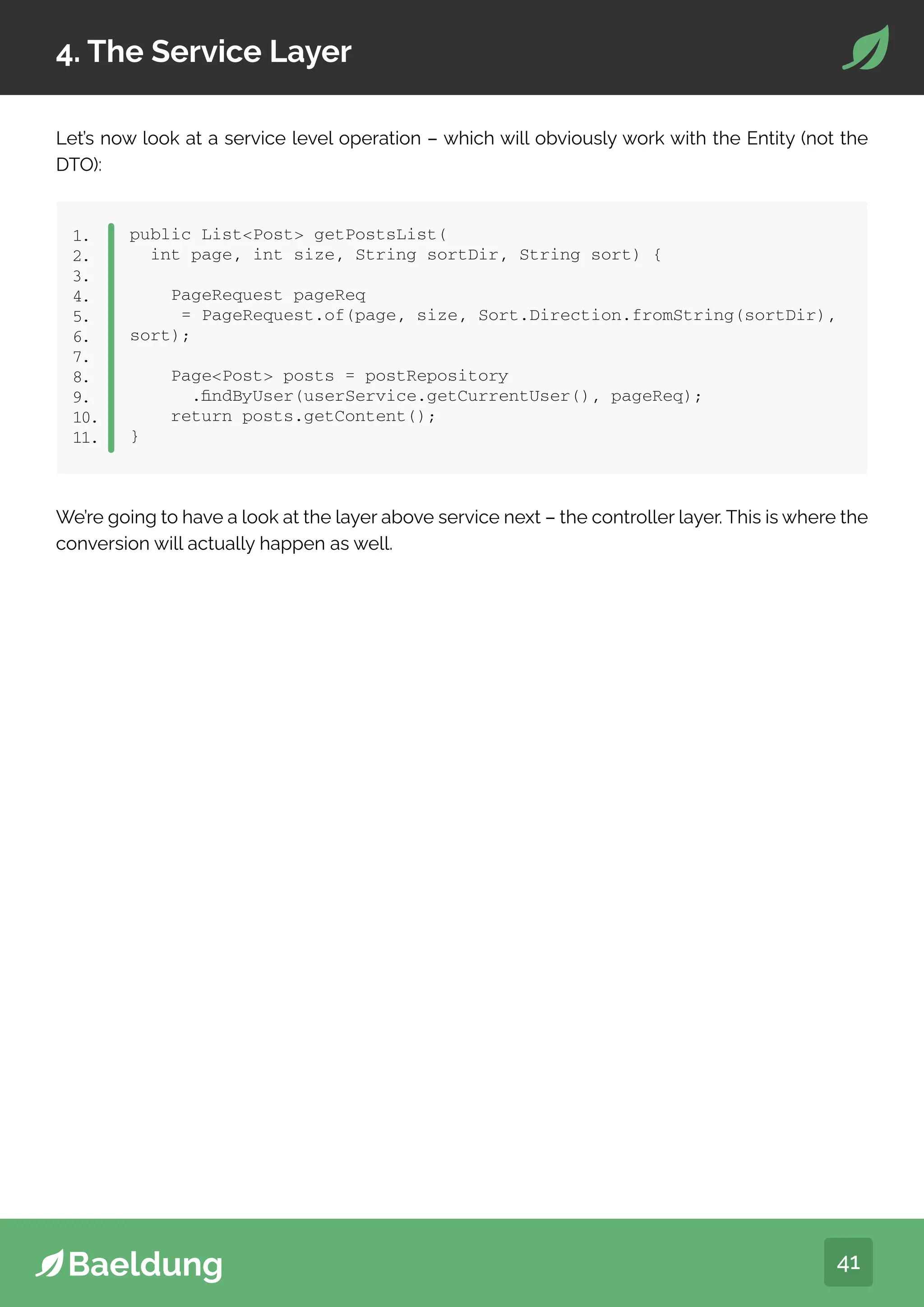 41
4. The Service Layer
Let’s now look at a service level operation – which will obviously work with the Entity (not the
DTO):
public ListPost getPostsList(
int page, int size, String sortDir, String sort) {
PageRequest pageReq
= PageRequest.of(page, size, Sort.Direction.fromString(sortDir),
sort);
PagePost posts = postRepository
.findByUser(userService.getCurrentUser(), pageReq);
return posts.getContent();
}
1.
2.
3.
4.
5.
6.
7.
8.
9.
10.
11.
We’re going to have a look at the layer above service next – the controller layer. This is where the
conversion will actually happen as well.
 