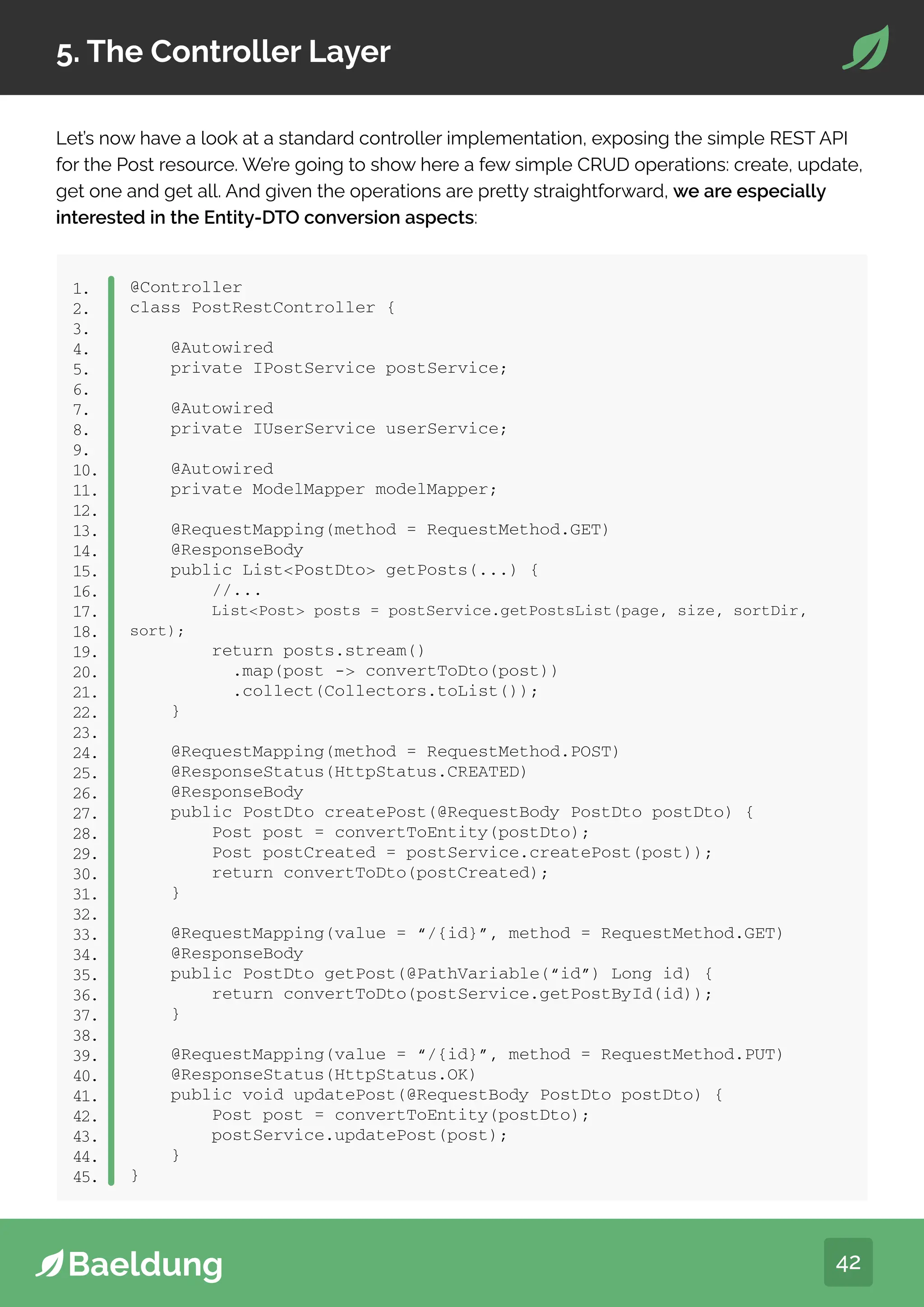 42
5. The Controller Layer
Let’s now have a look at a standard controller implementation, exposing the simple REST API
for the Post resource. We’re going to show here a few simple CRUD operations: create, update,
get one and get all. And given the operations are pretty straightforward, we are especially
interested in the Entity-DTO conversion aspects:
@Controller
class PostRestController {
@Autowired
private IPostService postService;
@Autowired
private IUserService userService;
@Autowired
private ModelMapper modelMapper;
@RequestMapping(method = RequestMethod.GET)
@ResponseBody
public ListPostDto getPosts(...) {
//...
ListPost posts = postService.getPostsList(page, size, sortDir,
sort);
return posts.stream()
.map(post - convertToDto(post))
.collect(Collectors.toList());
}
@RequestMapping(method = RequestMethod.POST)
@ResponseStatus(HttpStatus.CREATED)
@ResponseBody
public PostDto createPost(@RequestBody PostDto postDto) {
Post post = convertToEntity(postDto);
Post postCreated = postService.createPost(post));
return convertToDto(postCreated);
}
@RequestMapping(value = “/{id}”, method = RequestMethod.GET)
@ResponseBody
public PostDto getPost(@PathVariable(“id”) Long id) {
return convertToDto(postService.getPostById(id));
}
@RequestMapping(value = “/{id}”, method = RequestMethod.PUT)
@ResponseStatus(HttpStatus.OK)
public void updatePost(@RequestBody PostDto postDto) {
Post post = convertToEntity(postDto);
postService.updatePost(post);
}
}
1.
2.
3.
4.
5.
6.
7.
8.
9.
10.
11.
12.
13.
14.
15.
16.
17.
18.
19.
20.
21.
22.
23.
24.
25.
26.
27.
28.
29.
30.
31.
32.
33.
34.
35.
36.
37.
38.
39.
40.
41.
42.
43.
44.
45.
 