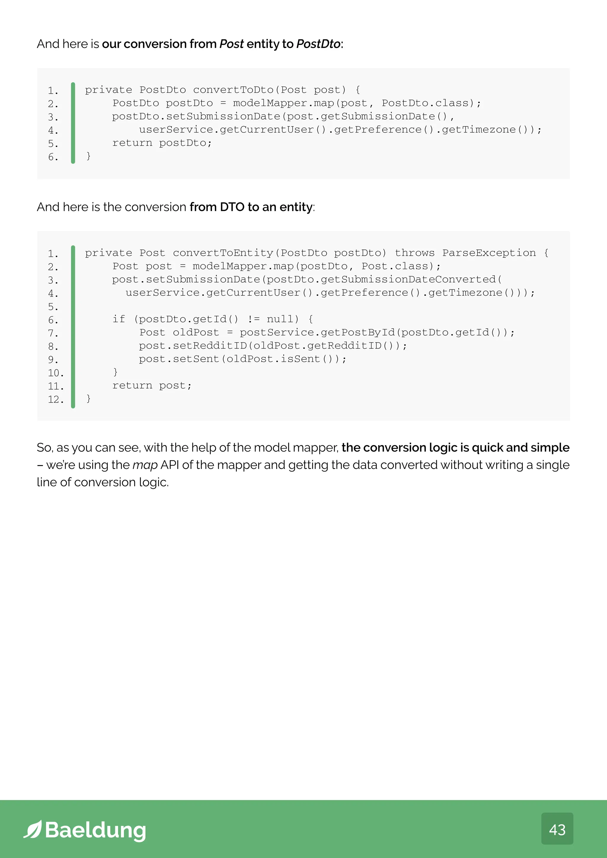 43
And here is our conversion from Post entity to PostDto:
private PostDto convertToDto(Post post) {
PostDto postDto = modelMapper.map(post, PostDto.class);
postDto.setSubmissionDate(post.getSubmissionDate(),
userService.getCurrentUser().getPreference().getTimezone());
return postDto;
}
1.
2.
3.
4.
5.
6.
And here is the conversion from DTO to an entity:
private Post convertToEntity(PostDto postDto) throws ParseException {
Post post = modelMapper.map(postDto, Post.class);
post.setSubmissionDate(postDto.getSubmissionDateConverted(
userService.getCurrentUser().getPreference().getTimezone()));
if (postDto.getId() != null) {
Post oldPost = postService.getPostById(postDto.getId());
post.setRedditID(oldPost.getRedditID());
post.setSent(oldPost.isSent());
}
return post;
}
1.
2.
3.
4.
5.
6.
7.
8.
9.
10.
11.
12.
So, as you can see, with the help of the model mapper, the conversion logic is quick and simple
– we’re using the map API of the mapper and getting the data converted without writing a single
line of conversion logic.
 