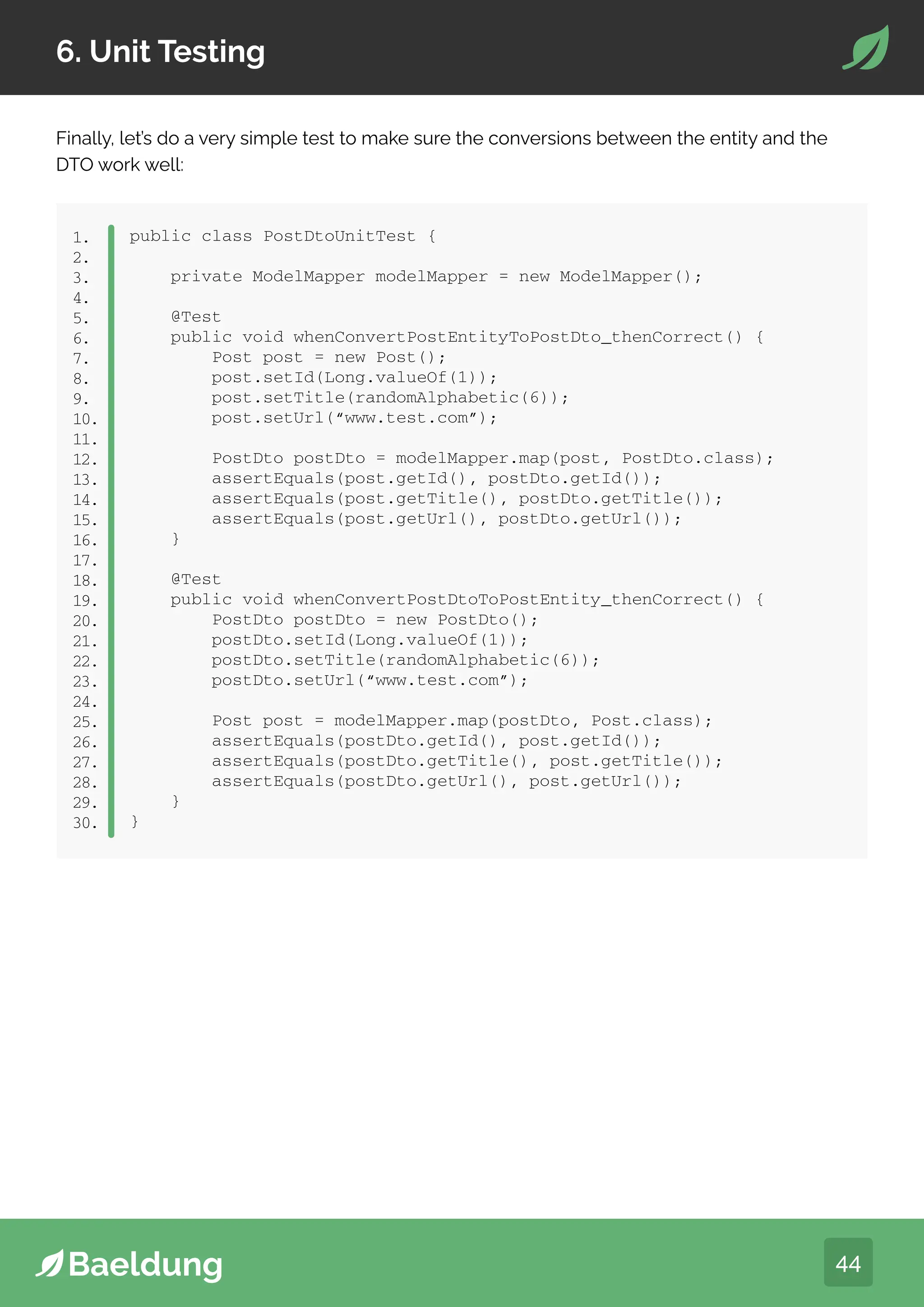 44
6. Unit Testing
Finally, let’s do a very simple test to make sure the conversions between the entity and the
DTO work well:
public class PostDtoUnitTest {
private ModelMapper modelMapper = new ModelMapper();
@Test
public void whenConvertPostEntityToPostDto_thenCorrect() {
Post post = new Post();
post.setId(Long.valueOf(1));
post.setTitle(randomAlphabetic(6));
post.setUrl(“www.test.com”);
PostDto postDto = modelMapper.map(post, PostDto.class);
assertEquals(post.getId(), postDto.getId());
assertEquals(post.getTitle(), postDto.getTitle());
assertEquals(post.getUrl(), postDto.getUrl());
}
@Test
public void whenConvertPostDtoToPostEntity_thenCorrect() {
PostDto postDto = new PostDto();
postDto.setId(Long.valueOf(1));
postDto.setTitle(randomAlphabetic(6));
postDto.setUrl(“www.test.com”);
Post post = modelMapper.map(postDto, Post.class);
assertEquals(postDto.getId(), post.getId());
assertEquals(postDto.getTitle(), post.getTitle());
assertEquals(postDto.getUrl(), post.getUrl());
}
}
1.
2.
3.
4.
5.
6.
7.
8.
9.
10.
11.
12.
13.
14.
15.
16.
17.
18.
19.
20.
21.
22.
23.
24.
25.
26.
27.
28.
29.
30.
 
