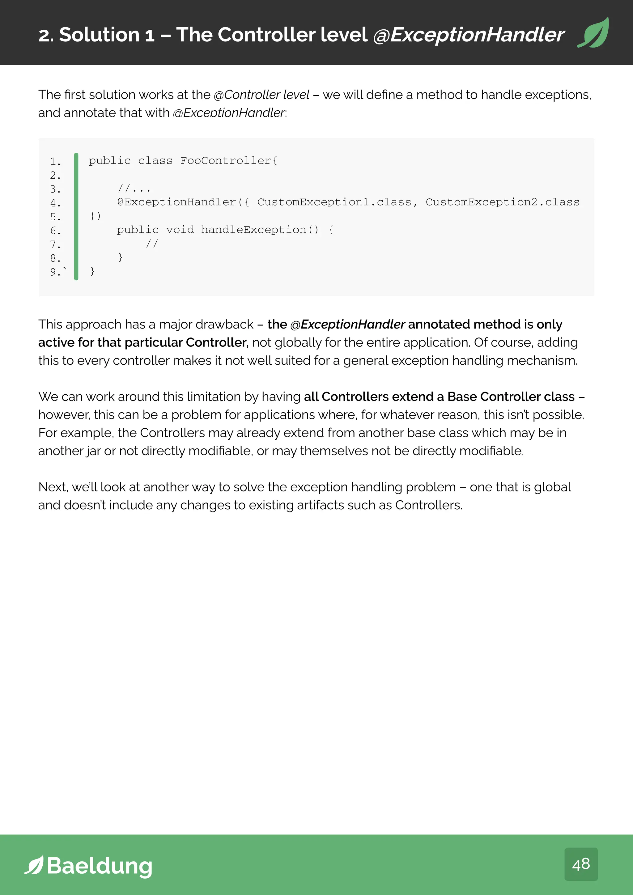 48
2. Solution 1 – The Controller level @ExceptionHandler
The first solution works at the @Controller level – we will define a method to handle exceptions,
and annotate that with @ExceptionHandler:
public class FooController{
//...
@ExceptionHandler({ CustomException1.class, CustomException2.class
})
public void handleException() {
//
}
}
1.
2.
3.
4.
5.
6.
7.
8.
9.`
This approach has a major drawback – the @ExceptionHandler annotated method is only
active for that particular Controller, not globally for the entire application. Of course, adding
this to every controller makes it not well suited for a general exception handling mechanism.
We can work around this limitation by having all Controllers extend a Base Controller class –
however, this can be a problem for applications where, for whatever reason, this isn’t possible.
For example, the Controllers may already extend from another base class which may be in
another jar or not directly modifiable, or may themselves not be directly modifiable.
Next, we’ll look at another way to solve the exception handling problem – one that is global
and doesn’t include any changes to existing artifacts such as Controllers.
 