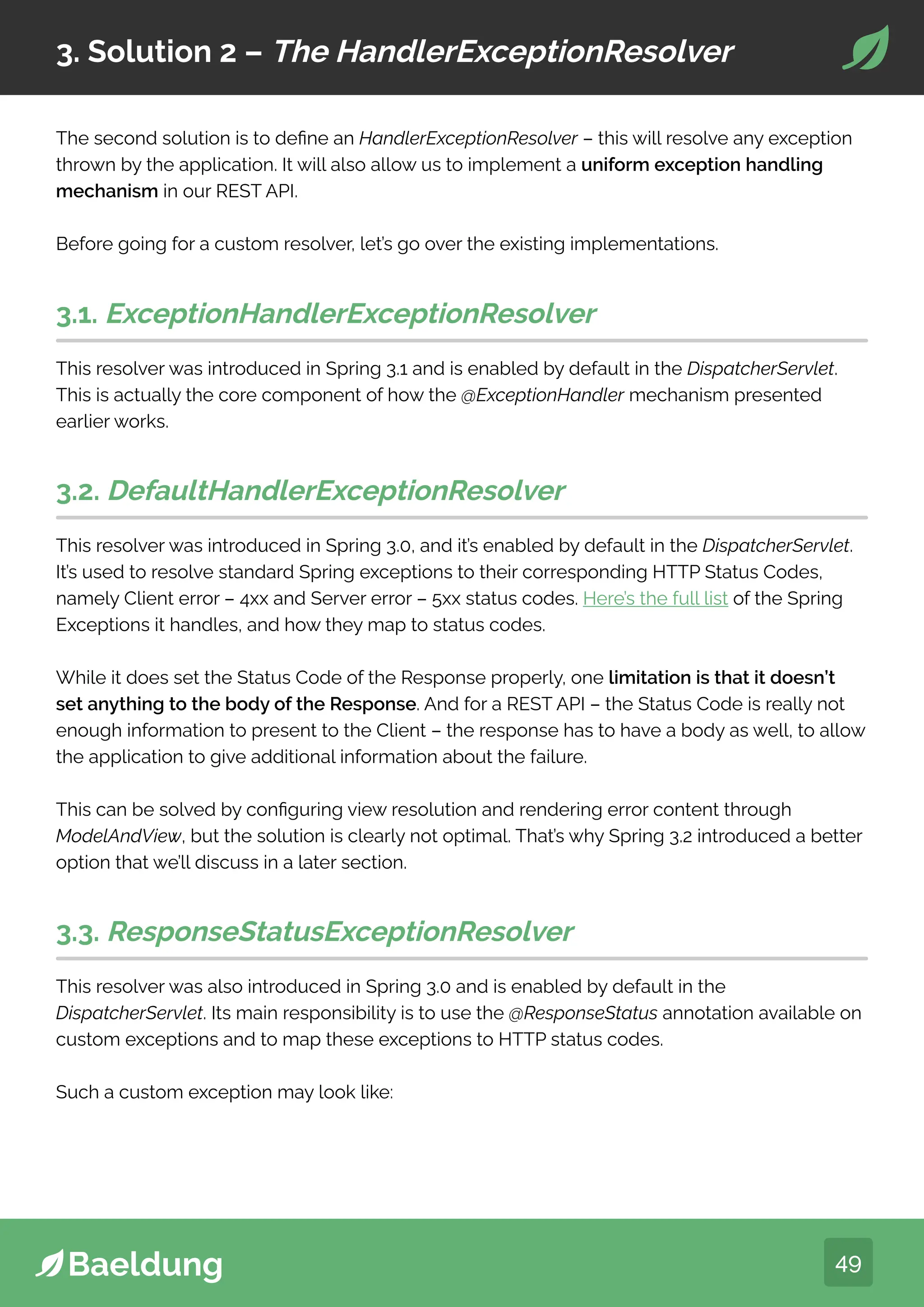 49
3. Solution 2 – The HandlerExceptionResolver
The second solution is to define an HandlerExceptionResolver – this will resolve any exception
thrown by the application. It will also allow us to implement a uniform exception handling
mechanism in our REST API.
Before going for a custom resolver, let’s go over the existing implementations.
3.1. ExceptionHandlerExceptionResolver
This resolver was introduced in Spring 3.1 and is enabled by default in the DispatcherServlet.
This is actually the core component of how the @ExceptionHandler mechanism presented
earlier works.
3.2. DefaultHandlerExceptionResolver
This resolver was introduced in Spring 3.0, and it’s enabled by default in the DispatcherServlet.
It’s used to resolve standard Spring exceptions to their corresponding HTTP Status Codes,
namely Client error – 4xx and Server error – 5xx status codes. Here’s the full list of the Spring
Exceptions it handles, and how they map to status codes.
While it does set the Status Code of the Response properly, one limitation is that it doesn’t
set anything to the body of the Response. And for a REST API – the Status Code is really not
enough information to present to the Client – the response has to have a body as well, to allow
the application to give additional information about the failure.
This can be solved by configuring view resolution and rendering error content through
ModelAndView, but the solution is clearly not optimal. That’s why Spring 3.2 introduced a better
option that we’ll discuss in a later section.
3.3. ResponseStatusExceptionResolver
This resolver was also introduced in Spring 3.0 and is enabled by default in the
DispatcherServlet. Its main responsibility is to use the @ResponseStatus annotation available on
custom exceptions and to map these exceptions to HTTP status codes.
Such a custom exception may look like:
 