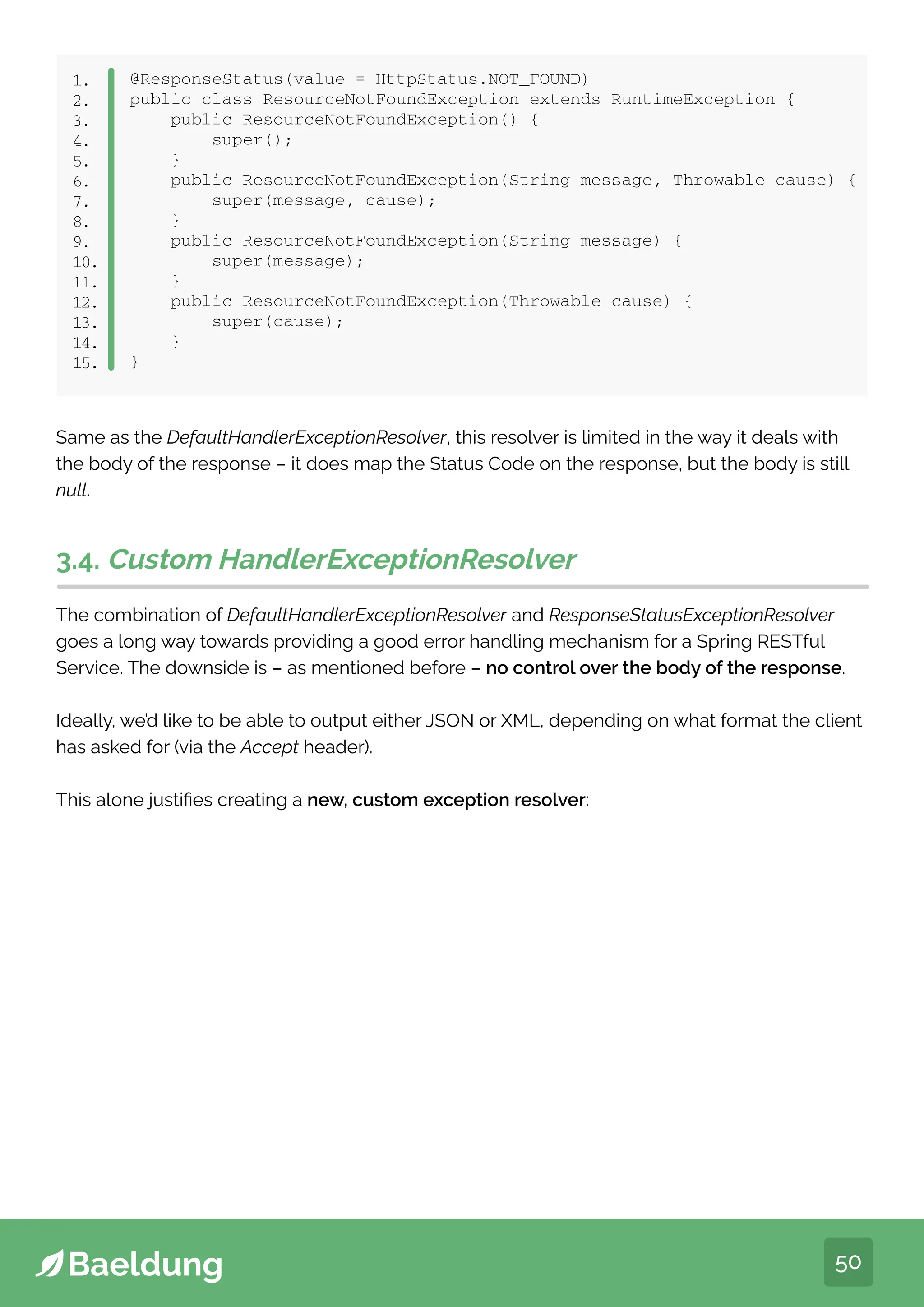 50
@ResponseStatus(value = HttpStatus.NOT_FOUND)
public class ResourceNotFoundException extends RuntimeException {
public ResourceNotFoundException() {
super();
}
public ResourceNotFoundException(String message, Throwable cause) {
super(message, cause);
}
public ResourceNotFoundException(String message) {
super(message);
}
public ResourceNotFoundException(Throwable cause) {
super(cause);
}
}
1.
2.
3.
4.
5.
6.
7.
8.
9.
10.
11.
12.
13.
14.
15.
Same as the DefaultHandlerExceptionResolver, this resolver is limited in the way it deals with
the body of the response – it does map the Status Code on the response, but the body is still
null.
3.4. Custom HandlerExceptionResolver
The combination of DefaultHandlerExceptionResolver and ResponseStatusExceptionResolver
goes a long way towards providing a good error handling mechanism for a Spring RESTful
Service. The downside is – as mentioned before – no control over the body of the response.
Ideally, we’d like to be able to output either JSON or XML, depending on what format the client
has asked for (via the Accept header).
This alone justifies creating a new, custom exception resolver:
 