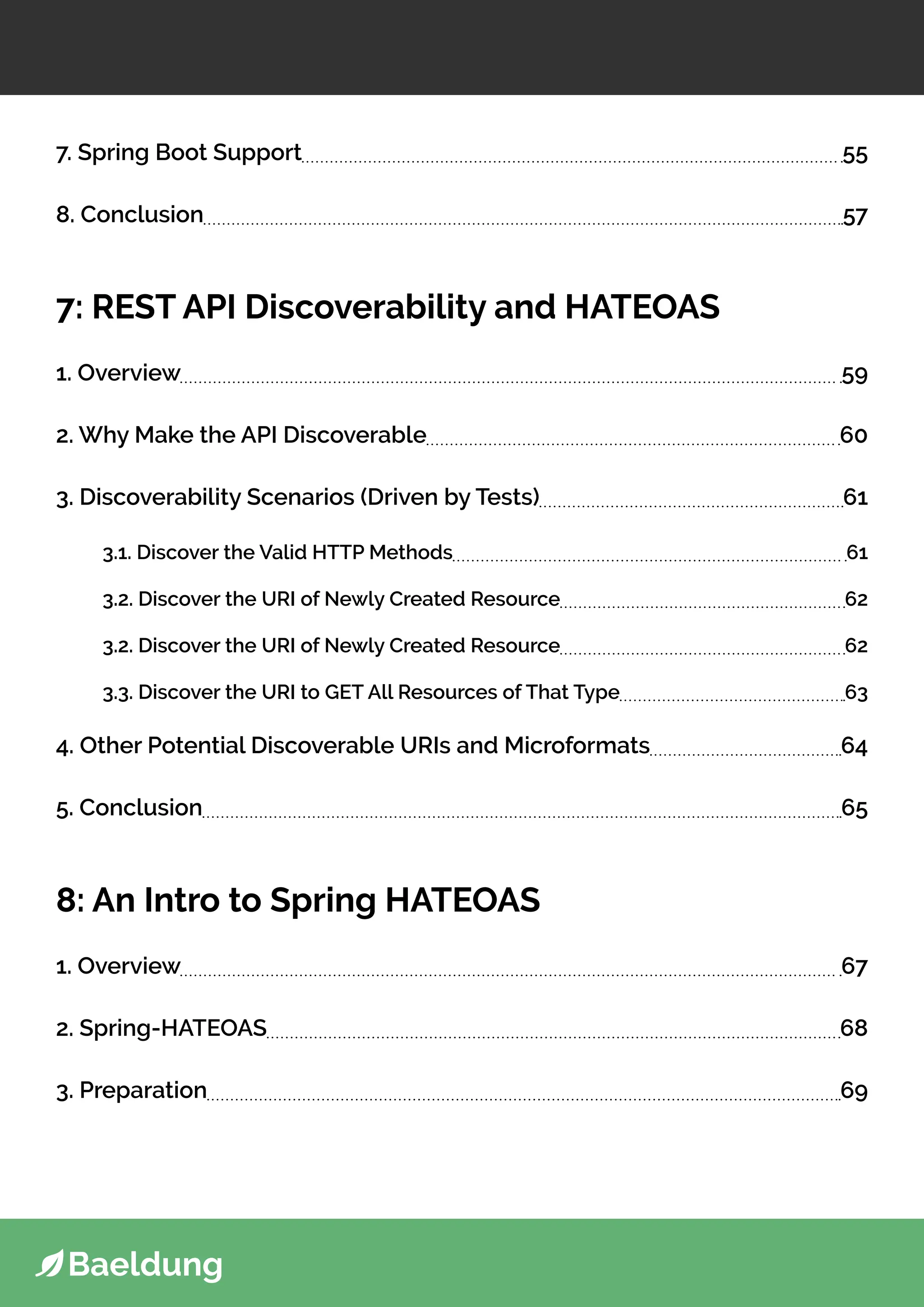 7. Spring Boot Support 55
8. Conclusion 57
7: REST API Discoverability and HATEOAS
1. Overview 59
2. Why Make the API Discoverable 60
3. Discoverability Scenarios (Driven by Tests) 61
3.1. Discover the Valid HTTP Methods 61
3.2. Discover the URI of Newly Created Resource 62
3.2. Discover the URI of Newly Created Resource 62
3.3. Discover the URI to GET All Resources of That Type 63
4. Other Potential Discoverable URIs and Microformats 64
5. Conclusion 65
8: An Intro to Spring HATEOAS
1. Overview 67
2. Spring-HATEOAS 68
3. Preparation 69
 