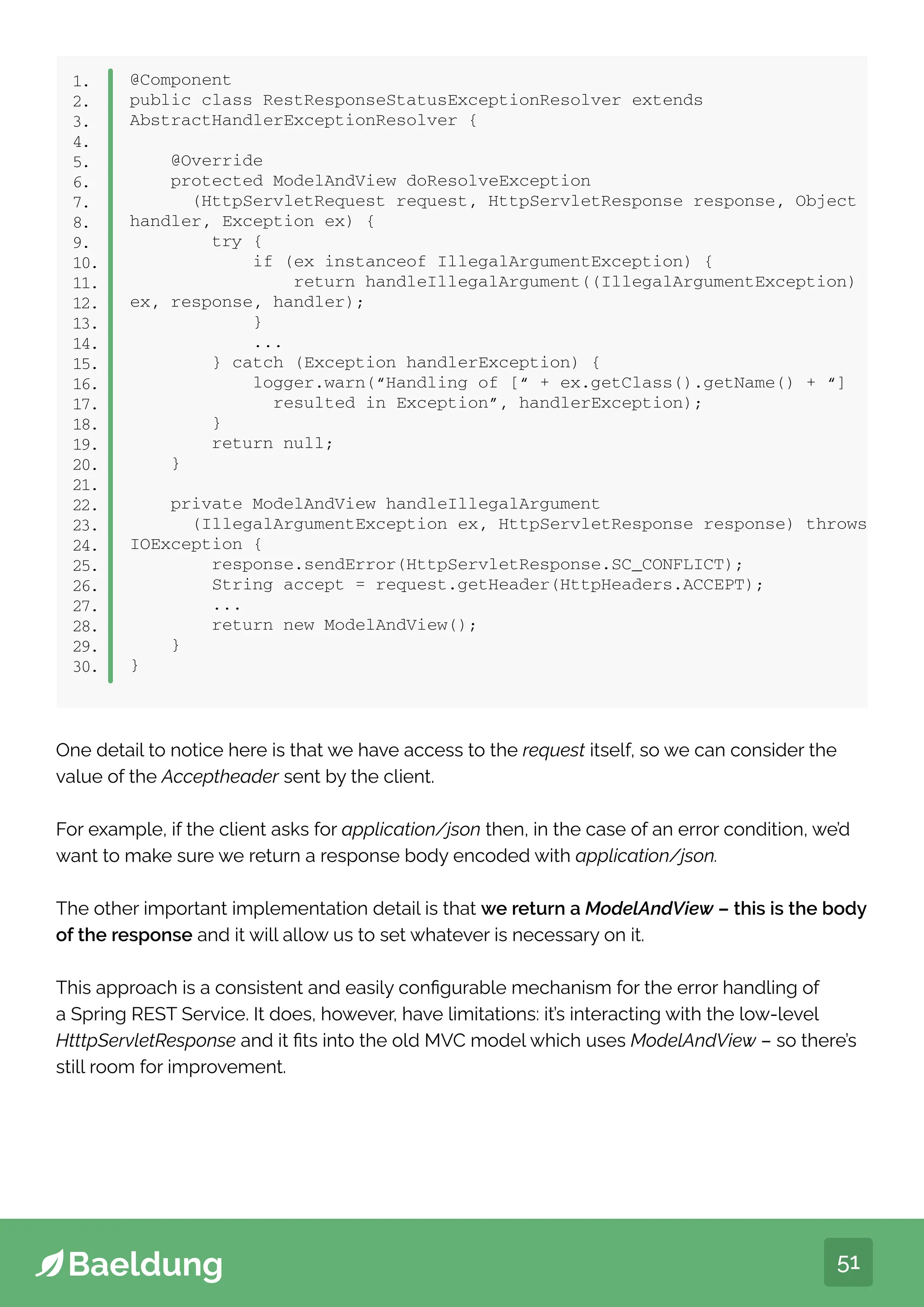 51
@Component
public class RestResponseStatusExceptionResolver extends
AbstractHandlerExceptionResolver {
@Override
protected ModelAndView doResolveException
(HttpServletRequest request, HttpServletResponse response, Object
handler, Exception ex) {
try {
if (ex instanceof IllegalArgumentException) {
return handleIllegalArgument((IllegalArgumentException)
ex, response, handler);
}
...
} catch (Exception handlerException) {
logger.warn(“Handling of [“ + ex.getClass().getName() + “]
resulted in Exception”, handlerException);
}
return null;
}
private ModelAndView handleIllegalArgument
(IllegalArgumentException ex, HttpServletResponse response) throws
IOException {
response.sendError(HttpServletResponse.SC_CONFLICT);
String accept = request.getHeader(HttpHeaders.ACCEPT);
...
return new ModelAndView();
}
}
1.
2.
3.
4.
5.
6.
7.
8.
9.
10.
11.
12.
13.
14.
15.
16.
17.
18.
19.
20.
21.
22.
23.
24.
25.
26.
27.
28.
29.
30.
One detail to notice here is that we have access to the request itself, so we can consider the
value of the Acceptheader sent by the client.
For example, if the client asks for application/json then, in the case of an error condition, we’d
want to make sure we return a response body encoded with application/json.
The other important implementation detail is that we return a ModelAndView – this is the body
of the response and it will allow us to set whatever is necessary on it.
This approach is a consistent and easily configurable mechanism for the error handling of
a Spring REST Service. It does, however, have limitations: it’s interacting with the low-level
HtttpServletResponse and it fits into the old MVC model which uses ModelAndView – so there’s
still room for improvement.
 