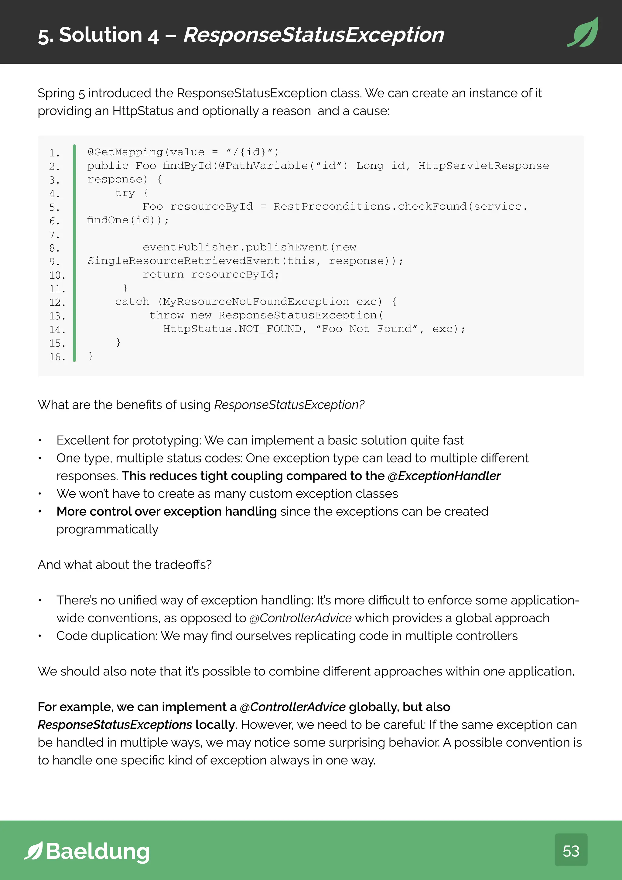 53
5. Solution 4 – ResponseStatusException
Spring 5 introduced the ResponseStatusException class. We can create an instance of it
providing an HttpStatus and optionally a reason and a cause:
What are the benefits of using ResponseStatusException?
• Excellent for prototyping: We can implement a basic solution quite fast
• One type, multiple status codes: One exception type can lead to multiple different
responses. This reduces tight coupling compared to the @ExceptionHandler
• We won’t have to create as many custom exception classes
• More control over exception handling since the exceptions can be created
programmatically
And what about the tradeoffs?
• There’s no unified way of exception handling: It’s more difficult to enforce some application-
wide conventions, as opposed to @ControllerAdvice which provides a global approach
• Code duplication: We may find ourselves replicating code in multiple controllers
We should also note that it’s possible to combine different approaches within one application.
For example, we can implement a @ControllerAdvice globally, but also
ResponseStatusExceptions locally. However, we need to be careful: If the same exception can
be handled in multiple ways, we may notice some surprising behavior. A possible convention is
to handle one specific kind of exception always in one way.
@GetMapping(value = “/{id}”)
public Foo findById(@PathVariable(“id”) Long id, HttpServletResponse
response) {
try {
Foo resourceById = RestPreconditions.checkFound(service.
findOne(id));
eventPublisher.publishEvent(new
SingleResourceRetrievedEvent(this, response));
return resourceById;
}
catch (MyResourceNotFoundException exc) {
throw new ResponseStatusException(
HttpStatus.NOT_FOUND, “Foo Not Found”, exc);
}
}
1.
2.
3.
4.
5.
6.
7.
8.
9.
10.
11.
12.
13.
14.
15.
16.
 