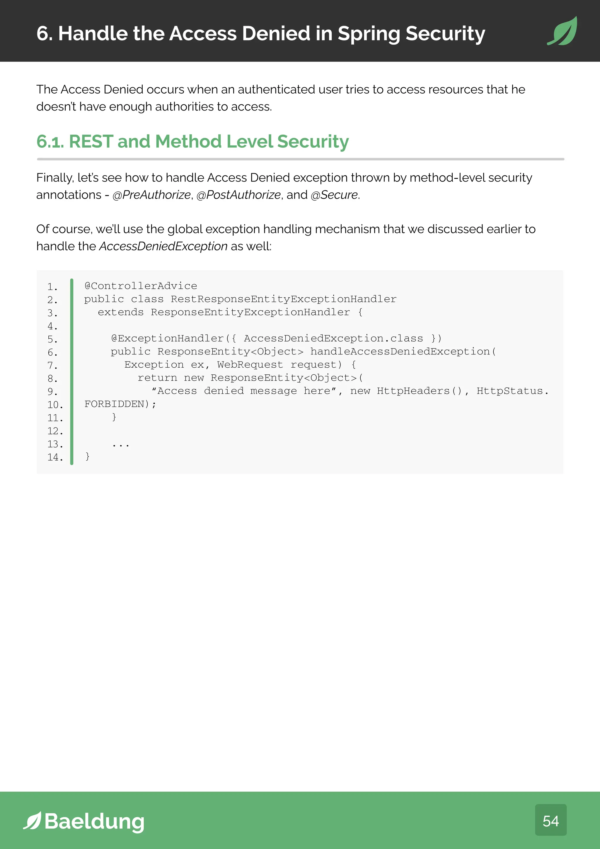 54
6. Handle the Access Denied in Spring Security
The Access Denied occurs when an authenticated user tries to access resources that he
doesn’t have enough authorities to access.
6.1. REST and Method Level Security
Finally, let’s see how to handle Access Denied exception thrown by method-level security
annotations - @PreAuthorize, @PostAuthorize, and @Secure.
Of course, we’ll use the global exception handling mechanism that we discussed earlier to
handle the AccessDeniedException as well:
@ControllerAdvice
public class RestResponseEntityExceptionHandler
extends ResponseEntityExceptionHandler {
@ExceptionHandler({ AccessDeniedException.class })
public ResponseEntityObject handleAccessDeniedException(
Exception ex, WebRequest request) {
return new ResponseEntityObject(
“Access denied message here”, new HttpHeaders(), HttpStatus.
FORBIDDEN);
}
...
}
1.
2.
3.
4.
5.
6.
7.
8.
9.
10.
11.
12.
13.
14.
 