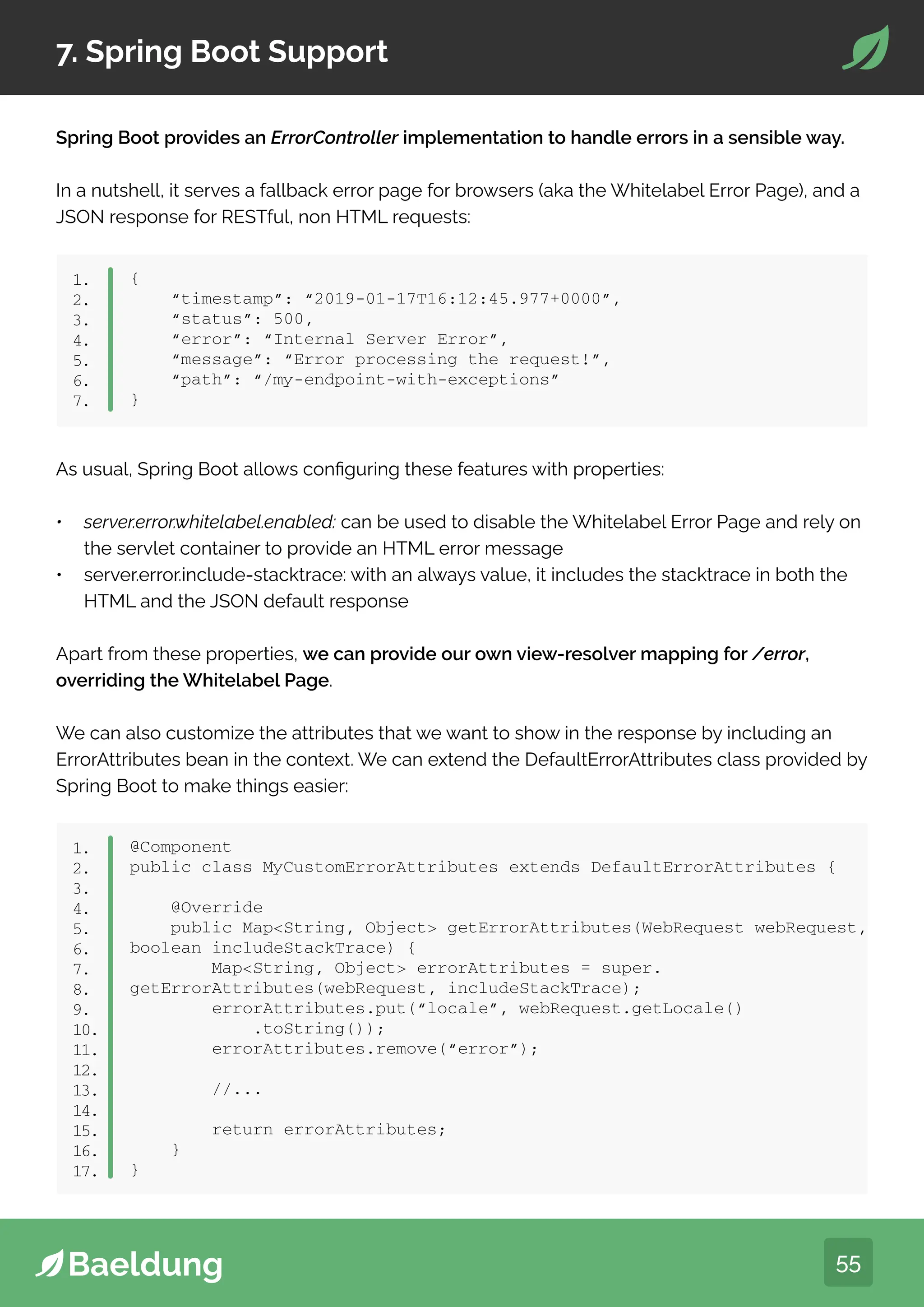 55
7. Spring Boot Support
Spring Boot provides an ErrorController implementation to handle errors in a sensible way.
In a nutshell, it serves a fallback error page for browsers (aka the Whitelabel Error Page), and a
JSON response for RESTful, non HTML requests:
{
“timestamp”: “2019-01-17T16:12:45.977+0000”,
“status”: 500,
“error”: “Internal Server Error”,
“message”: “Error processing the request!”,
“path”: “/my-endpoint-with-exceptions”
}
1.
2.
3.
4.
5.
6.
7.
As usual, Spring Boot allows configuring these features with properties:
• server.error.whitelabel.enabled: can be used to disable the Whitelabel Error Page and rely on
the servlet container to provide an HTML error message
• server.error.include-stacktrace: with an always value, it includes the stacktrace in both the
HTML and the JSON default response
Apart from these properties, we can provide our own view-resolver mapping for /error,
overriding the Whitelabel Page.
We can also customize the attributes that we want to show in the response by including an
ErrorAttributes bean in the context. We can extend the DefaultErrorAttributes class provided by
Spring Boot to make things easier:
@Component
public class MyCustomErrorAttributes extends DefaultErrorAttributes {
@Override
public MapString, Object getErrorAttributes(WebRequest webRequest,
boolean includeStackTrace) {
MapString, Object errorAttributes = super.
getErrorAttributes(webRequest, includeStackTrace);
errorAttributes.put(“locale”, webRequest.getLocale()
.toString());
errorAttributes.remove(“error”);
//...
return errorAttributes;
}
}
1.
2.
3.
4.
5.
6.
7.
8.
9.
10.
11.
12.
13.
14.
15.
16.
17.
 