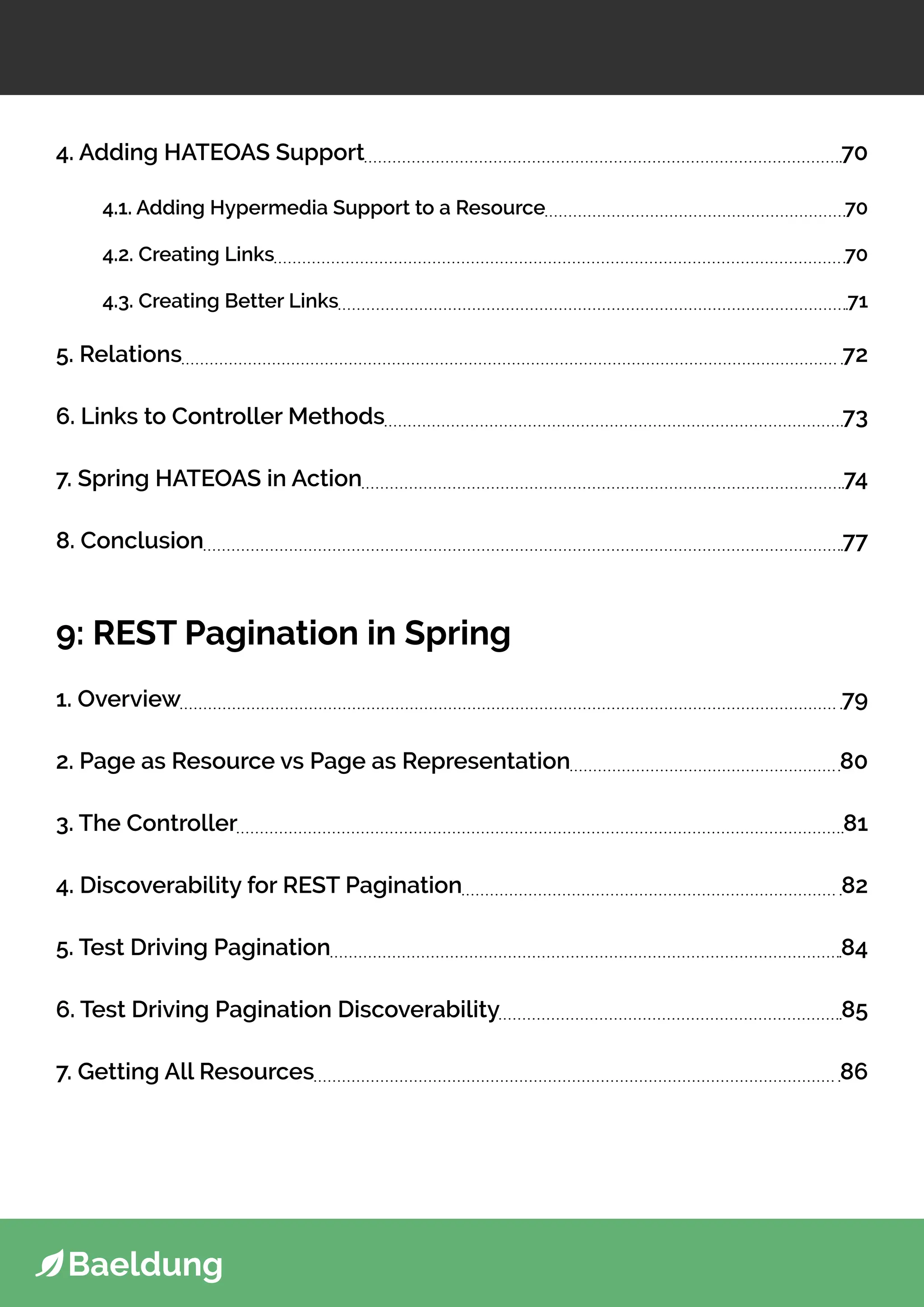 4. Adding HATEOAS Support 70
4.1. Adding Hypermedia Support to a Resource 70
4.2. Creating Links 70
4.3. Creating Better Links 71
5. Relations 72
6. Links to Controller Methods 73
7. Spring HATEOAS in Action 74
8. Conclusion 77
9: REST Pagination in Spring
1. Overview 79
2. Page as Resource vs Page as Representation 80
3. The Controller 81
4. Discoverability for REST Pagination 82
5. Test Driving Pagination 84
6. Test Driving Pagination Discoverability 85
7. Getting All Resources 86
 