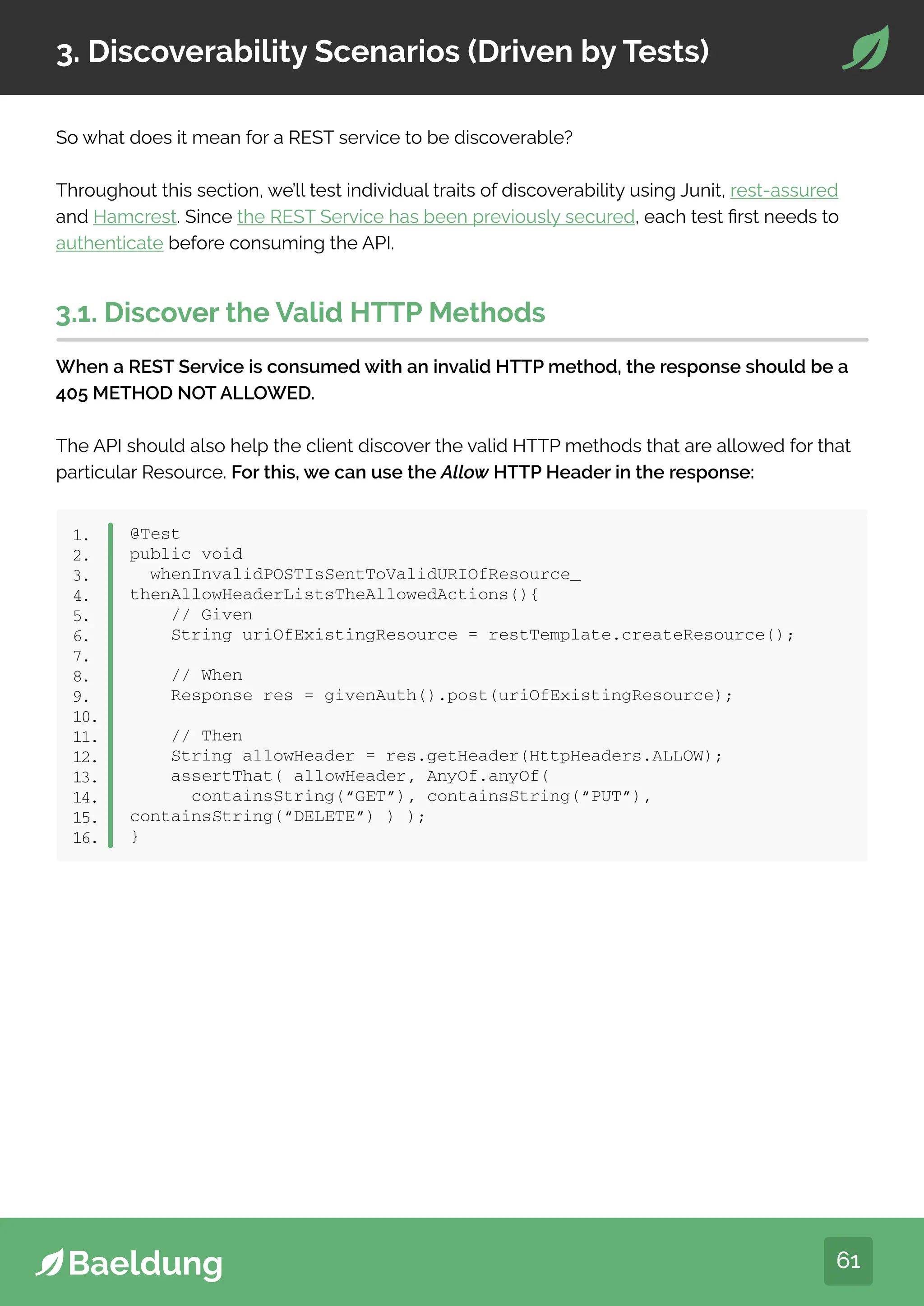61
3. Discoverability Scenarios (Driven by Tests)
So what does it mean for a REST service to be discoverable?
Throughout this section, we’ll test individual traits of discoverability using Junit, rest-assured
and Hamcrest. Since the REST Service has been previously secured, each test first needs to
authenticate before consuming the API.
3.1. Discover the Valid HTTP Methods
When a REST Service is consumed with an invalid HTTP method, the response should be a
405 METHOD NOT ALLOWED.
The API should also help the client discover the valid HTTP methods that are allowed for that
particular Resource. For this, we can use the Allow HTTP Header in the response:
@Test
public void
whenInvalidPOSTIsSentToValidURIOfResource_
thenAllowHeaderListsTheAllowedActions(){
// Given
String uriOfExistingResource = restTemplate.createResource();
// When
Response res = givenAuth().post(uriOfExistingResource);
// Then
String allowHeader = res.getHeader(HttpHeaders.ALLOW);
assertThat( allowHeader, AnyOf.anyOf(
containsString(“GET”), containsString(“PUT”),
containsString(“DELETE”) ) );
}
1.
2.
3.
4.
5.
6.
7.
8.
9.
10.
11.
12.
13.
14.
15.
16.
 