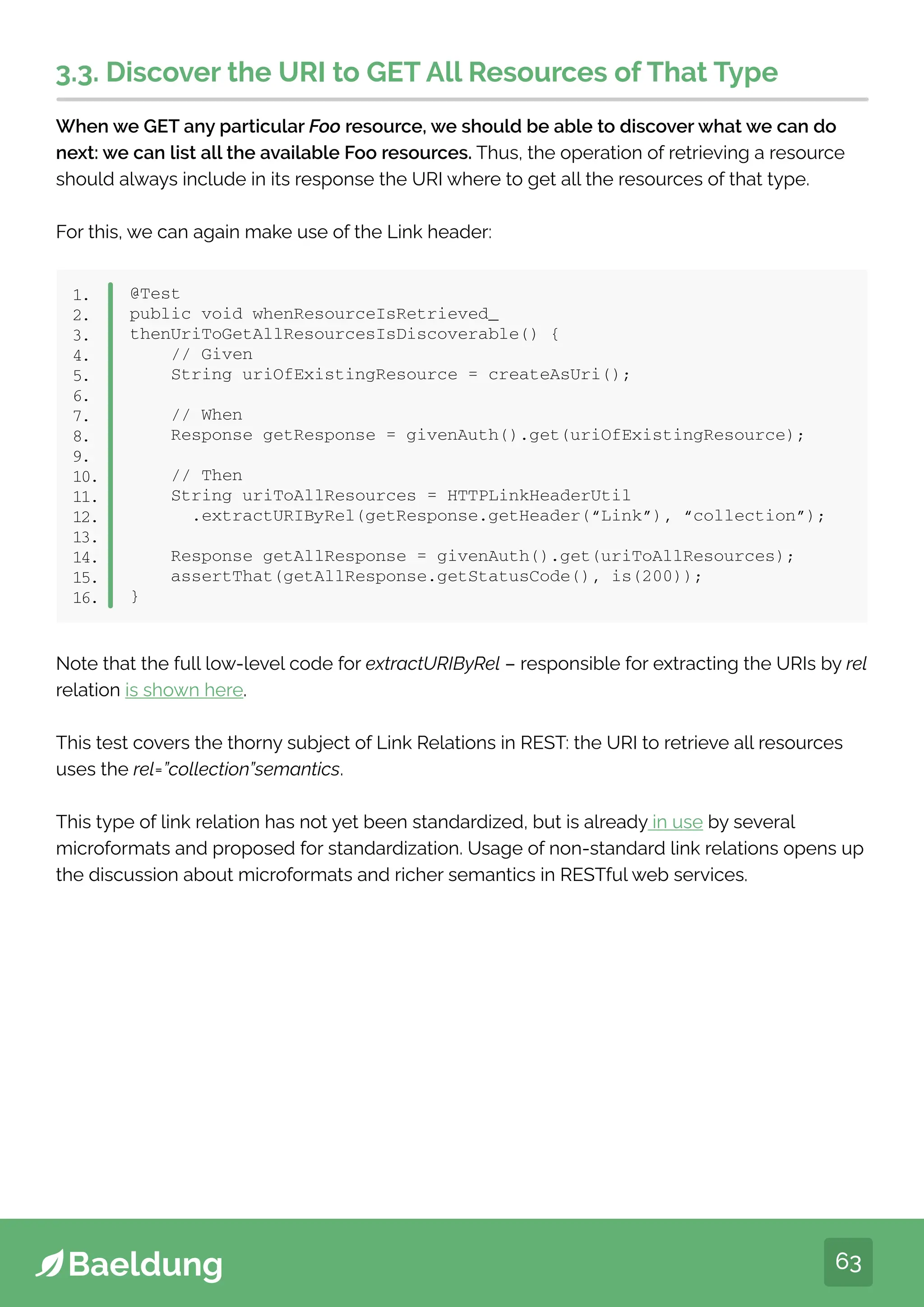 63
3.3. Discover the URI to GET All Resources of That Type
When we GET any particular Foo resource, we should be able to discover what we can do
next: we can list all the available Foo resources. Thus, the operation of retrieving a resource
should always include in its response the URI where to get all the resources of that type.
For this, we can again make use of the Link header:
@Test
public void whenResourceIsRetrieved_
thenUriToGetAllResourcesIsDiscoverable() {
// Given
String uriOfExistingResource = createAsUri();
// When
Response getResponse = givenAuth().get(uriOfExistingResource);
// Then
String uriToAllResources = HTTPLinkHeaderUtil
.extractURIByRel(getResponse.getHeader(“Link”), “collection”);
Response getAllResponse = givenAuth().get(uriToAllResources);
assertThat(getAllResponse.getStatusCode(), is(200));
}
1.
2.
3.
4.
5.
6.
7.
8.
9.
10.
11.
12.
13.
14.
15.
16.
Note that the full low-level code for extractURIByRel – responsible for extracting the URIs by rel
relation is shown here.
This test covers the thorny subject of Link Relations in REST: the URI to retrieve all resources
uses the rel=”collection”semantics.
This type of link relation has not yet been standardized, but is already in use by several
microformats and proposed for standardization. Usage of non-standard link relations opens up
the discussion about microformats and richer semantics in RESTful web services.
 