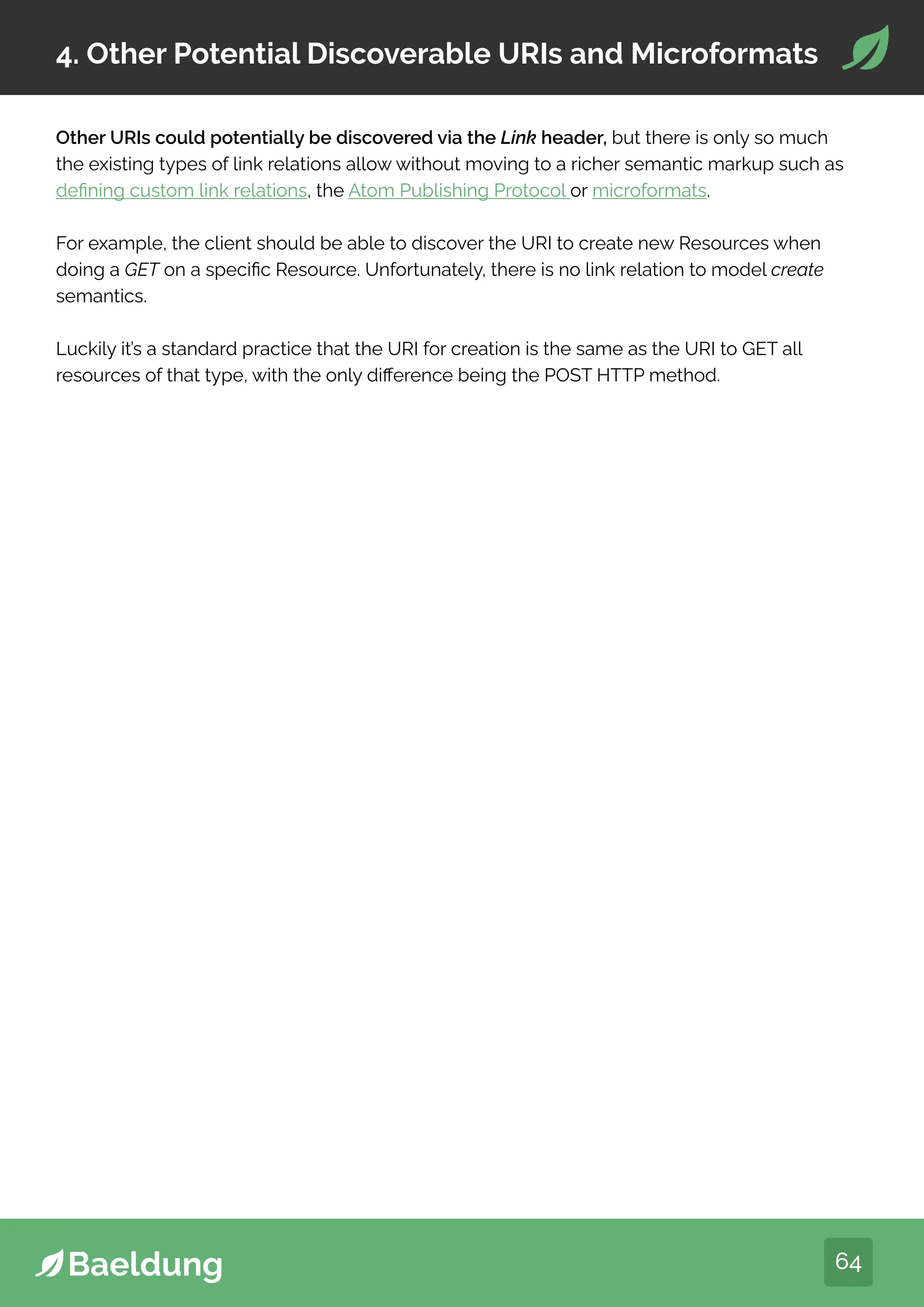 64
4. Other Potential Discoverable URIs and Microformats
Other URIs could potentially be discovered via the Link header, but there is only so much
the existing types of link relations allow without moving to a richer semantic markup such as
defining custom link relations, the Atom Publishing Protocol or microformats.
For example, the client should be able to discover the URI to create new Resources when
doing a GET on a specific Resource. Unfortunately, there is no link relation to model create
semantics.
Luckily it’s a standard practice that the URI for creation is the same as the URI to GET all
resources of that type, with the only difference being the POST HTTP method.
 