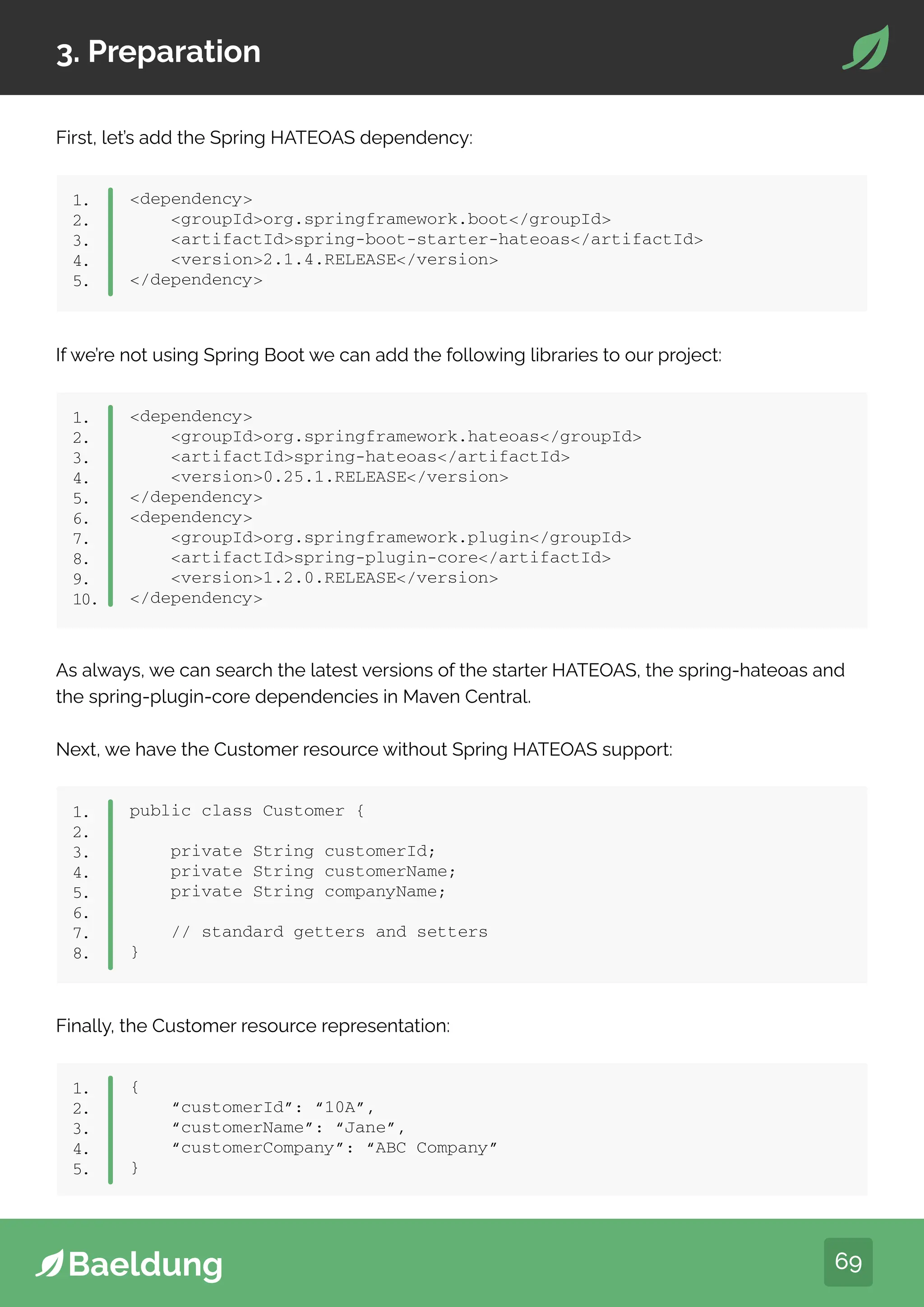 69
3. Preparation
First, let’s add the Spring HATEOAS dependency:
dependency
groupIdorg.springframework.boot/groupId
artifactIdspring-boot-starter-hateoas/artifactId
version2.1.4.RELEASE/version
/dependency
1.
2.
3.
4.
5.
If we’re not using Spring Boot we can add the following libraries to our project:
dependency
groupIdorg.springframework.hateoas/groupId
artifactIdspring-hateoas/artifactId
version0.25.1.RELEASE/version
/dependency
dependency
groupIdorg.springframework.plugin/groupId
artifactIdspring-plugin-core/artifactId
version1.2.0.RELEASE/version
/dependency
1.
2.
3.
4.
5.
6.
7.
8.
9.
10.
As always, we can search the latest versions of the starter HATEOAS, the spring-hateoas and
the spring-plugin-core dependencies in Maven Central.
Next, we have the Customer resource without Spring HATEOAS support:
public class Customer {
private String customerId;
private String customerName;
private String companyName;
// standard getters and setters
}
1.
2.
3.
4.
5.
6.
7.
8.
Finally, the Customer resource representation:
{
“customerId”: “10A”,
“customerName”: “Jane”,
“customerCompany”: “ABC Company”
}
1.
2.
3.
4.
5.
 