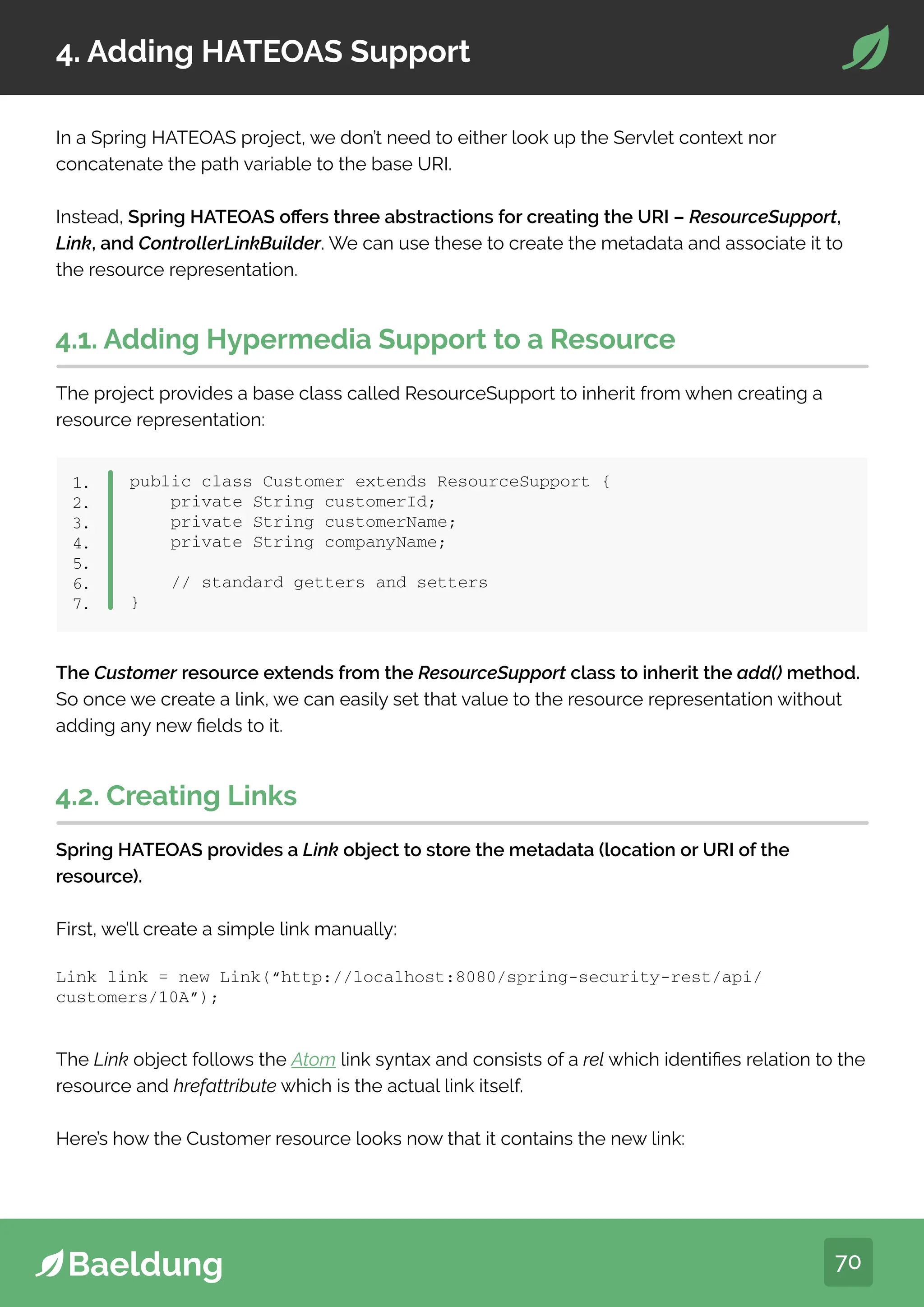 70
4. Adding HATEOAS Support
In a Spring HATEOAS project, we don’t need to either look up the Servlet context nor
concatenate the path variable to the base URI.
Instead, Spring HATEOAS offers three abstractions for creating the URI – ResourceSupport,
Link, and ControllerLinkBuilder. We can use these to create the metadata and associate it to
the resource representation.
4.1. Adding Hypermedia Support to a Resource
The project provides a base class called ResourceSupport to inherit from when creating a
resource representation:
public class Customer extends ResourceSupport {
private String customerId;
private String customerName;
private String companyName;
// standard getters and setters
}
1.
2.
3.
4.
5.
6.
7.
The Customer resource extends from the ResourceSupport class to inherit the add() method.
So once we create a link, we can easily set that value to the resource representation without
adding any new fields to it.
4.2. Creating Links
Spring HATEOAS provides a Link object to store the metadata (location or URI of the
resource).
First, we’ll create a simple link manually:
Link link = new Link(“http://localhost:8080/spring-security-rest/api/
customers/10A”);
The Link object follows the Atom link syntax and consists of a rel which identifies relation to the
resource and hrefattribute which is the actual link itself.
Here’s how the Customer resource looks now that it contains the new link:
 