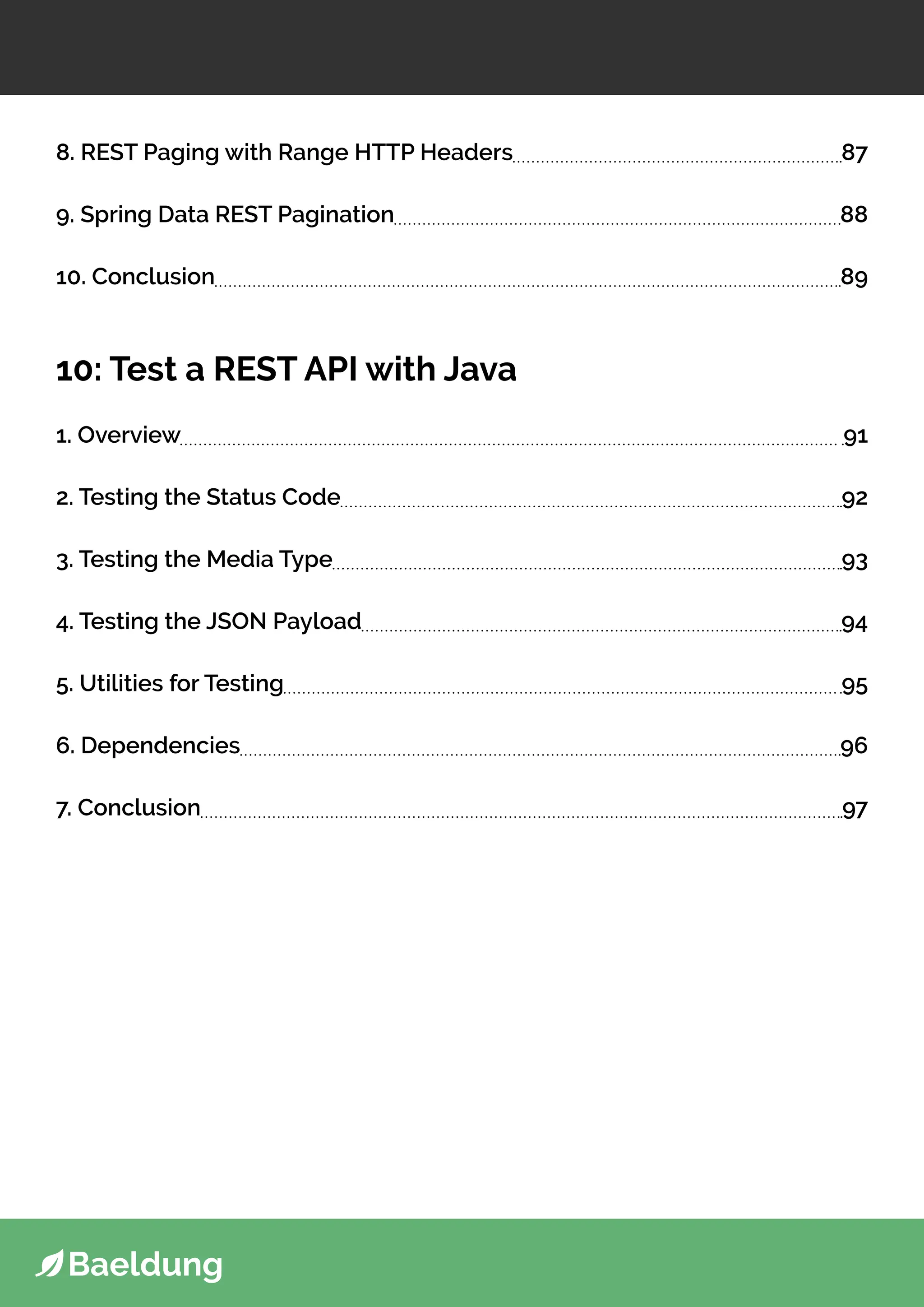 8. REST Paging with Range HTTP Headers 87
9. Spring Data REST Pagination 88
10. Conclusion 89
10: Test a REST API with Java
1. Overview 91
2. Testing the Status Code 92
3. Testing the Media Type 93
4. Testing the JSON Payload 94
5. Utilities for Testing 95
6. Dependencies 96
7. Conclusion 97
 