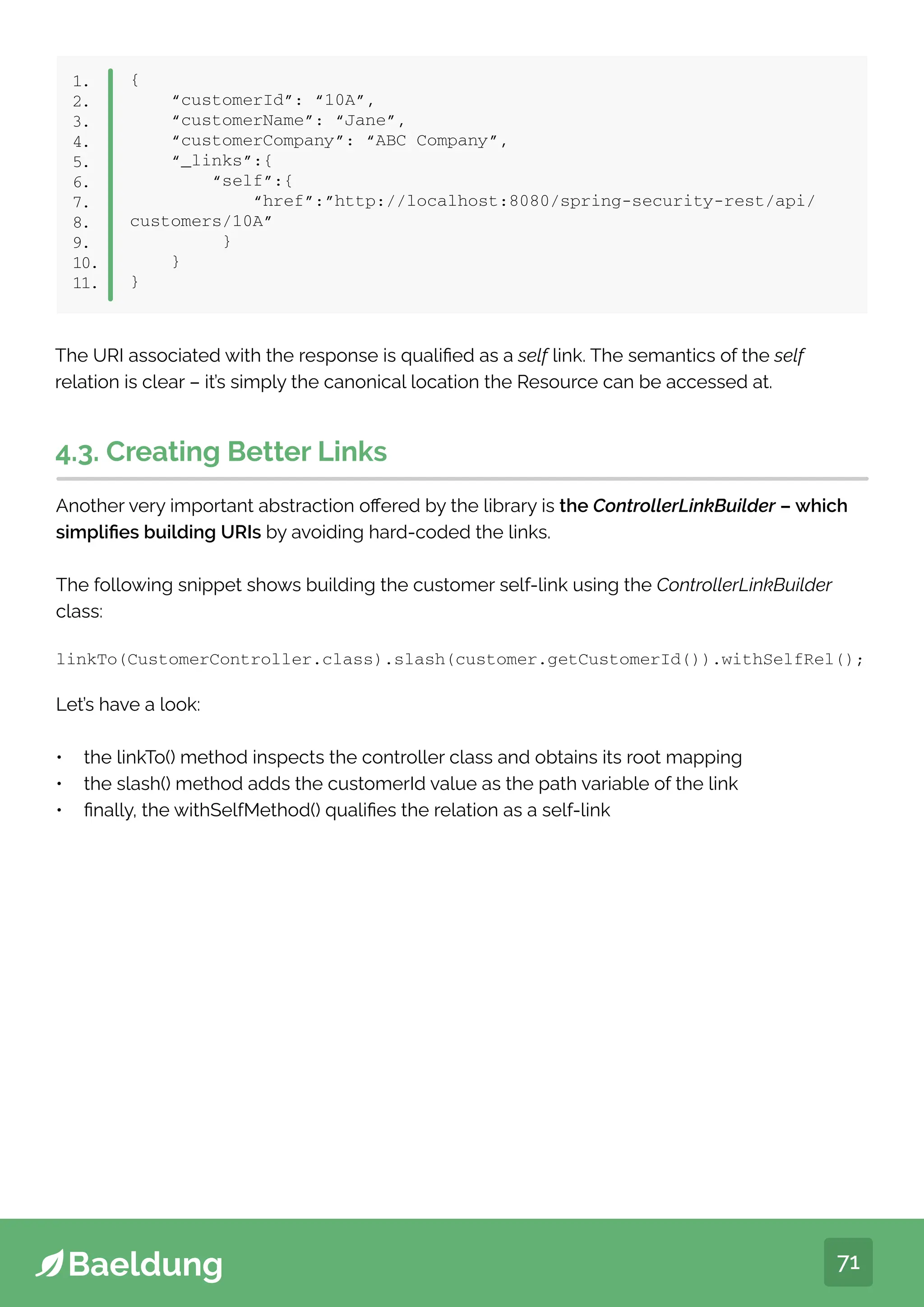 71
{
“customerId”: “10A”,
“customerName”: “Jane”,
“customerCompany”: “ABC Company”,
“_links”:{
“self”:{
“href”:”http://localhost:8080/spring-security-rest/api/
customers/10A”
}
}
}
1.
2.
3.
4.
5.
6.
7.
8.
9.
10.
11.
4.3. Creating Better Links
Another very important abstraction offered by the library is the ControllerLinkBuilder – which
simplifies building URIs by avoiding hard-coded the links.
The following snippet shows building the customer self-link using the ControllerLinkBuilder
class:
linkTo(CustomerController.class).slash(customer.getCustomerId()).withSelfRel();
Let’s have a look:
• the linkTo() method inspects the controller class and obtains its root mapping
• the slash() method adds the customerId value as the path variable of the link
• finally, the withSelfMethod() qualifies the relation as a self-link
The URI associated with the response is qualified as a self link. The semantics of the self
relation is clear – it’s simply the canonical location the Resource can be accessed at.
 