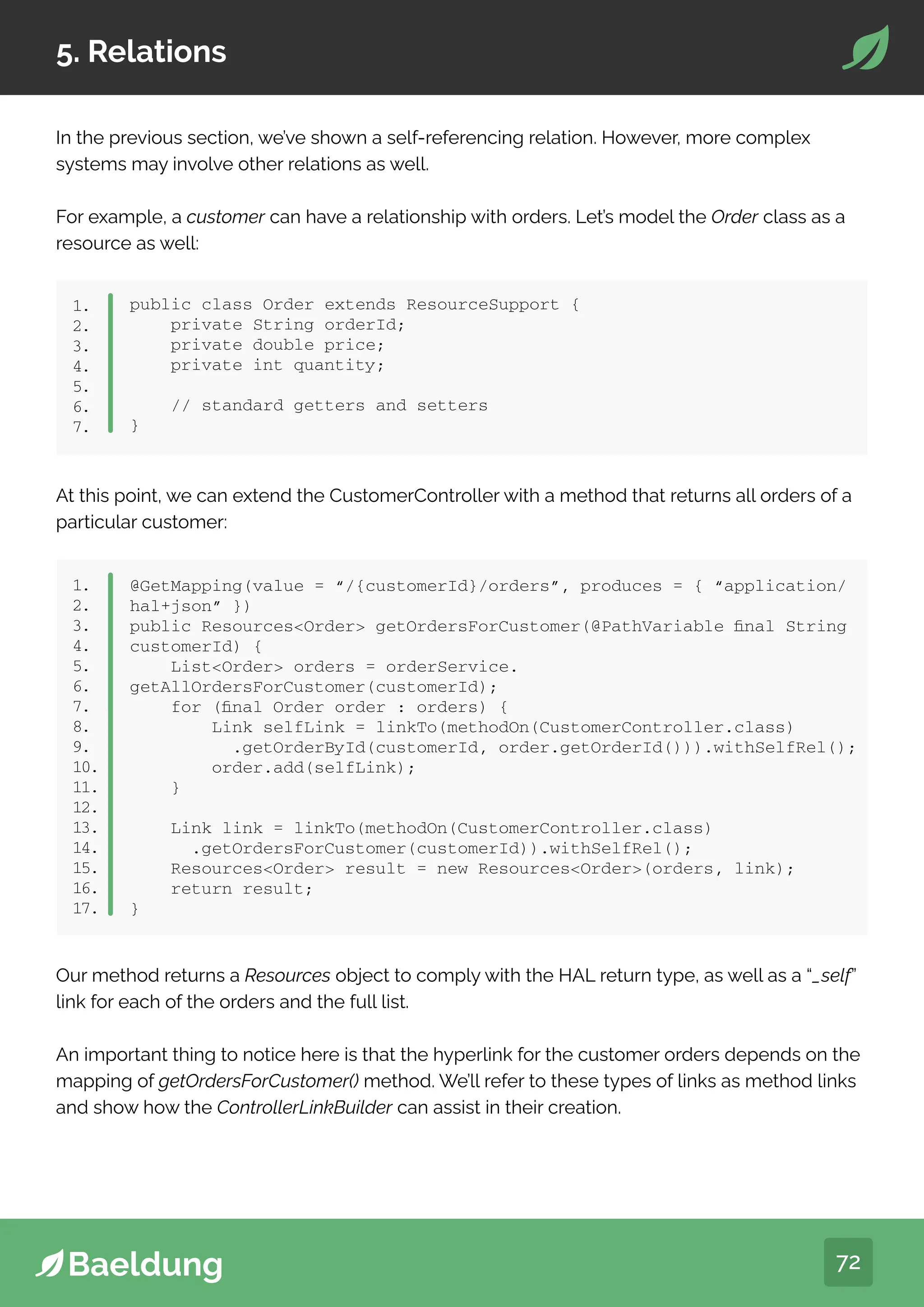 72
5. Relations
In the previous section, we’ve shown a self-referencing relation. However, more complex
systems may involve other relations as well.
For example, a customer can have a relationship with orders. Let’s model the Order class as a
resource as well:
public class Order extends ResourceSupport {
private String orderId;
private double price;
private int quantity;
// standard getters and setters
}
1.
2.
3.
4.
5.
6.
7.
At this point, we can extend the CustomerController with a method that returns all orders of a
particular customer:
1.
2.
3.
4.
5.
6.
7.
8.
9.
10.
11.
12.
13.
14.
15.
16.
17.
@GetMapping(value = “/{customerId}/orders”, produces = { “application/
hal+json” })
public ResourcesOrder getOrdersForCustomer(@PathVariable final String
customerId) {
ListOrder orders = orderService.
getAllOrdersForCustomer(customerId);
for (final Order order : orders) {
Link selfLink = linkTo(methodOn(CustomerController.class)
.getOrderById(customerId, order.getOrderId())).withSelfRel();
order.add(selfLink);
}
Link link = linkTo(methodOn(CustomerController.class)
.getOrdersForCustomer(customerId)).withSelfRel();
ResourcesOrder result = new ResourcesOrder(orders, link);
return result;
}
Our method returns a Resources object to comply with the HAL return type, as well as a “_self”
link for each of the orders and the full list.
An important thing to notice here is that the hyperlink for the customer orders depends on the
mapping of getOrdersForCustomer() method. We’ll refer to these types of links as method links
and show how the ControllerLinkBuilder can assist in their creation.
 
