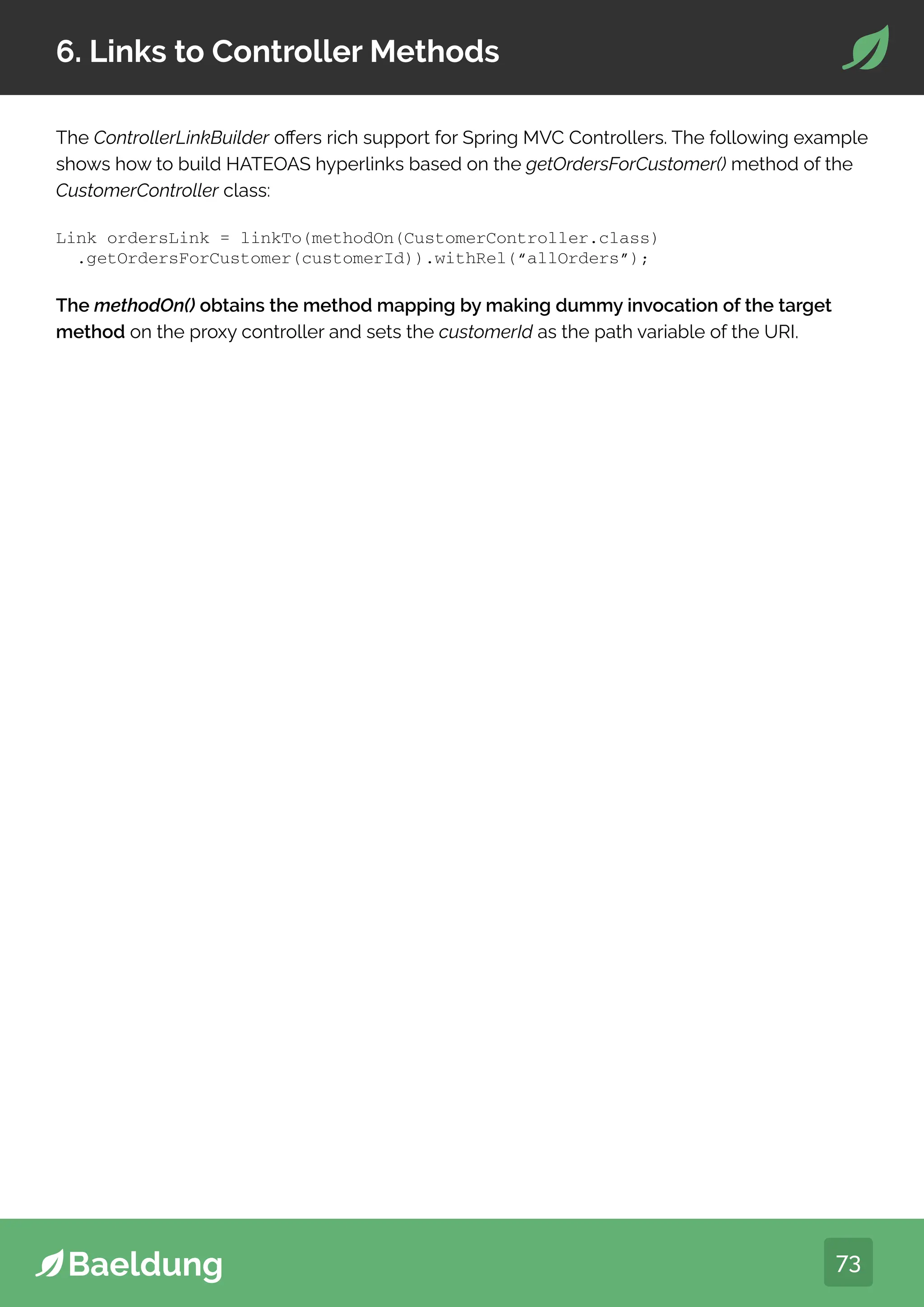 73
6. Links to Controller Methods
The ControllerLinkBuilder offers rich support for Spring MVC Controllers. The following example
shows how to build HATEOAS hyperlinks based on the getOrdersForCustomer() method of the
CustomerController class:
The methodOn() obtains the method mapping by making dummy invocation of the target
method on the proxy controller and sets the customerId as the path variable of the URI.
Link ordersLink = linkTo(methodOn(CustomerController.class)
.getOrdersForCustomer(customerId)).withRel(“allOrders”);
 