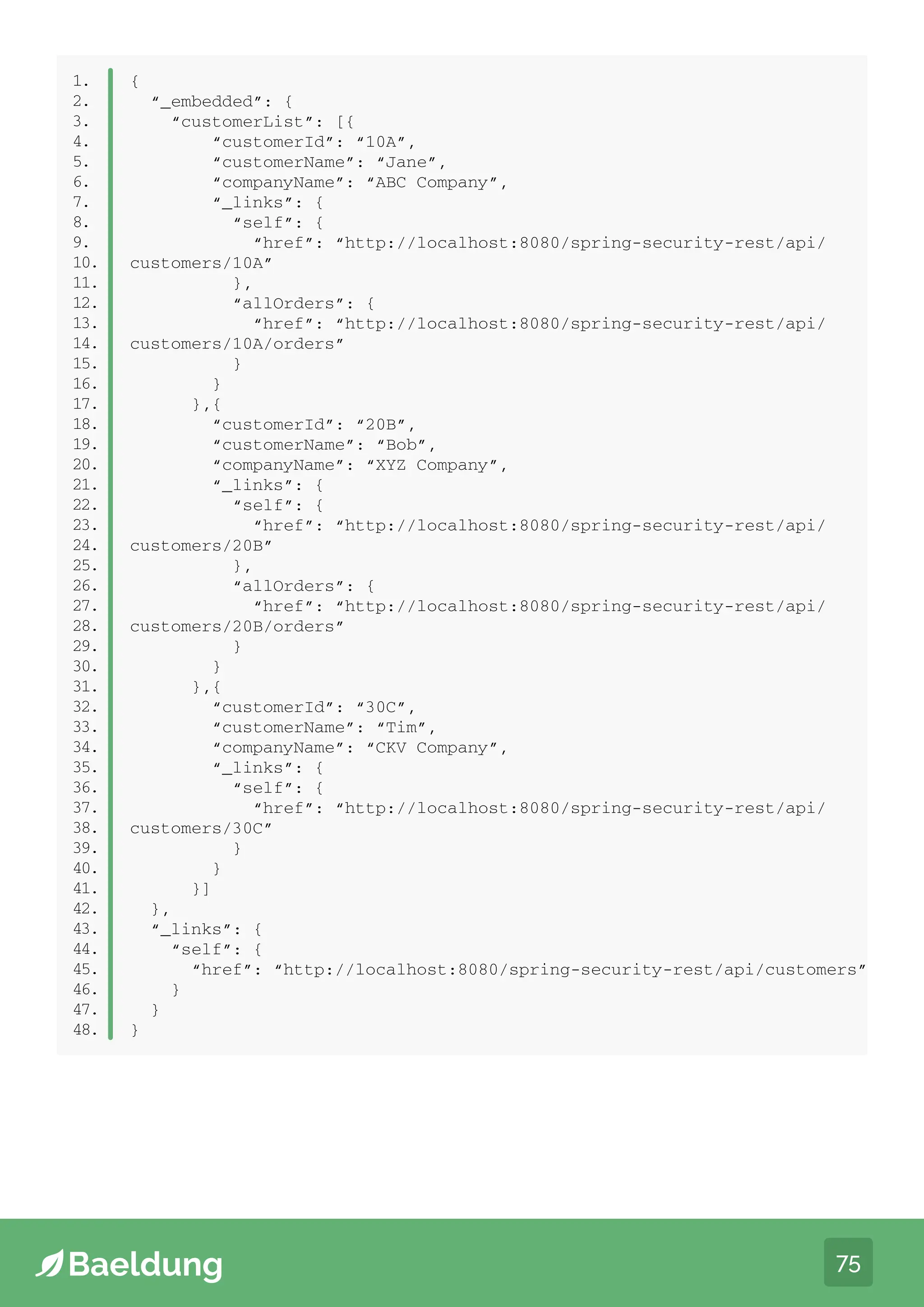 75
public class Order extends ResourceSupport {
private String orderId;
private double price;
private int quantity;
// standard getters and setters
}
1.
2.
3.
4.
5.
6.
7.
1.
2.
3.
4.
5.
6.
7.
8.
9.
10.
11.
12.
13.
14.
15.
16.
17.
18.
19.
20.
21.
22.
23.
24.
25.
26.
27.
28.
29.
30.
31.
32.
33.
34.
35.
36.
37.
38.
39.
40.
41.
42.
43.
44.
45.
46.
47.
48.
{
“_embedded”: {
“customerList”: [{
“customerId”: “10A”,
“customerName”: “Jane”,
“companyName”: “ABC Company”,
“_links”: {
“self”: {
“href”: “http://localhost:8080/spring-security-rest/api/
customers/10A”
},
“allOrders”: {
“href”: “http://localhost:8080/spring-security-rest/api/
customers/10A/orders”
}
}
},{
“customerId”: “20B”,
“customerName”: “Bob”,
“companyName”: “XYZ Company”,
“_links”: {
“self”: {
“href”: “http://localhost:8080/spring-security-rest/api/
customers/20B”
},
“allOrders”: {
“href”: “http://localhost:8080/spring-security-rest/api/
customers/20B/orders”
}
}
},{
“customerId”: “30C”,
“customerName”: “Tim”,
“companyName”: “CKV Company”,
“_links”: {
“self”: {
“href”: “http://localhost:8080/spring-security-rest/api/
customers/30C”
}
}
}]
},
“_links”: {
“self”: {
“href”: “http://localhost:8080/spring-security-rest/api/customers”
}
}
}
 