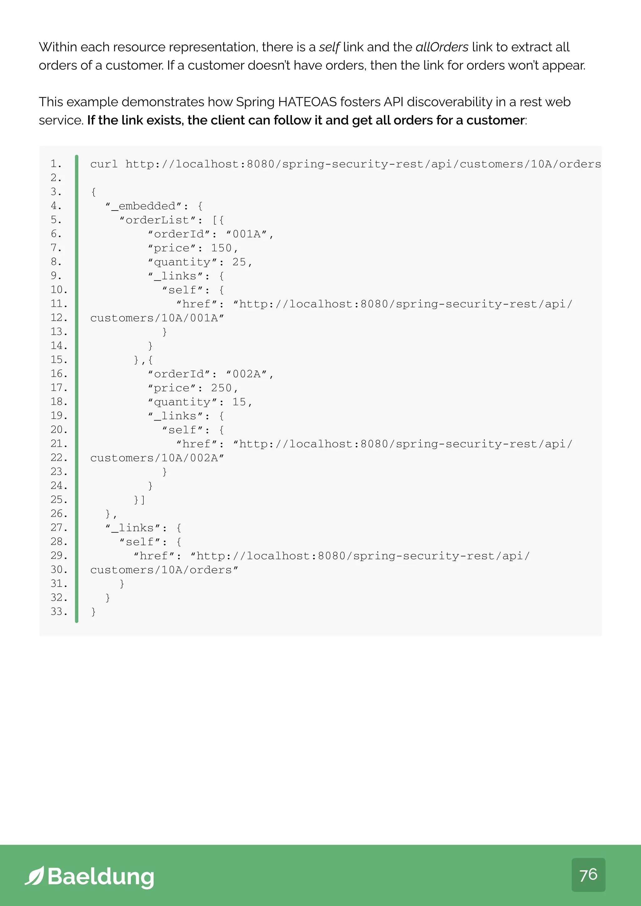 76
Within each resource representation, there is a self link and the allOrders link to extract all
orders of a customer. If a customer doesn’t have orders, then the link for orders won’t appear.
This example demonstrates how Spring HATEOAS fosters API discoverability in a rest web
service. If the link exists, the client can follow it and get all orders for a customer:
1.
2.
3.
4.
5.
6.
7.
8.
9.
10.
11.
12.
13.
14.
15.
16.
17.
18.
19.
20.
21.
22.
23.
24.
25.
26.
27.
28.
29.
30.
31.
32.
33.
curl http://localhost:8080/spring-security-rest/api/customers/10A/orders
{
“_embedded”: {
“orderList”: [{
“orderId”: “001A”,
“price”: 150,
“quantity”: 25,
“_links”: {
“self”: {
“href”: “http://localhost:8080/spring-security-rest/api/
customers/10A/001A”
}
}
},{
“orderId”: “002A”,
“price”: 250,
“quantity”: 15,
“_links”: {
“self”: {
“href”: “http://localhost:8080/spring-security-rest/api/
customers/10A/002A”
}
}
}]
},
“_links”: {
“self”: {
“href”: “http://localhost:8080/spring-security-rest/api/
customers/10A/orders”
}
}
}
 