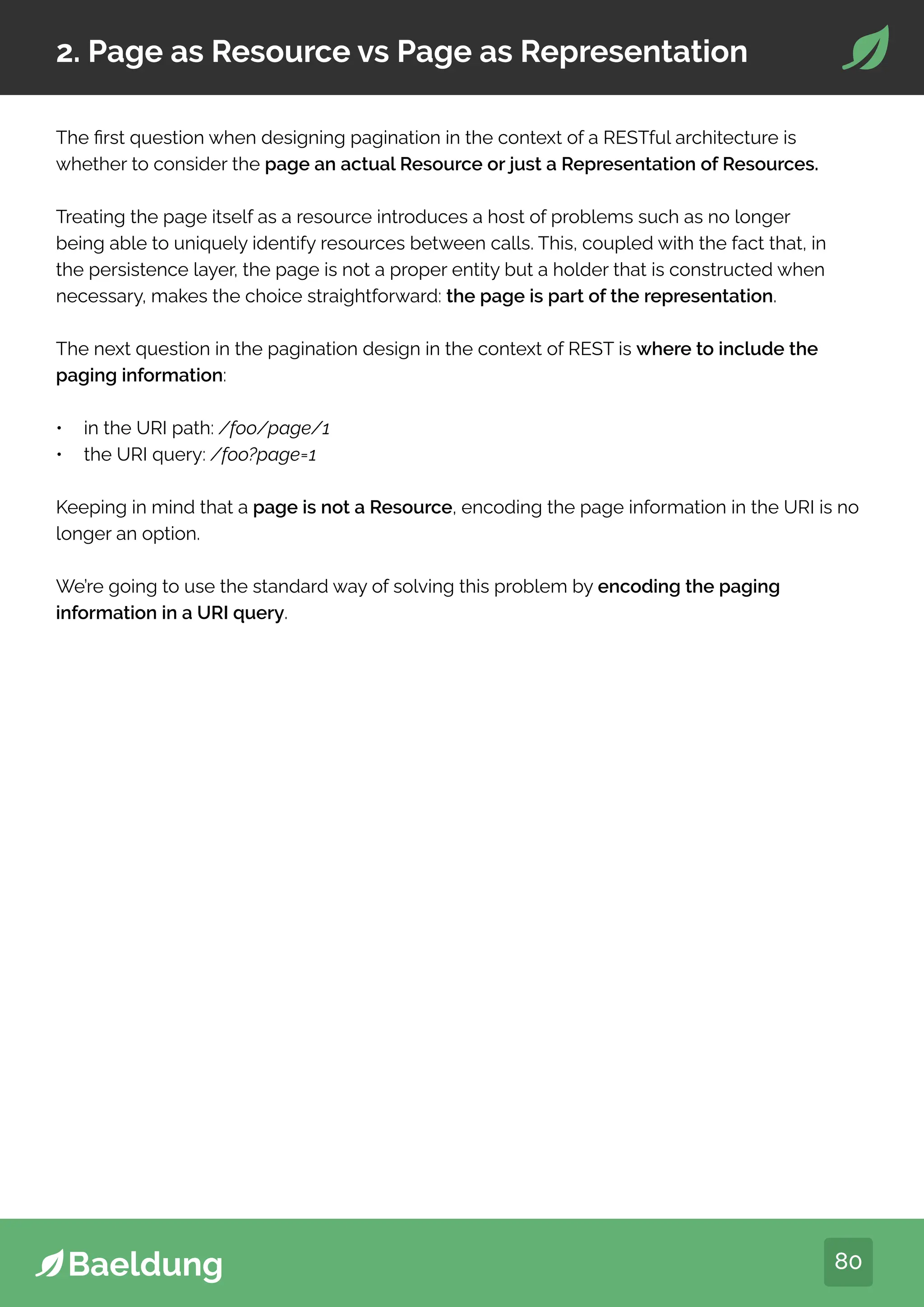 80
2. Page as Resource vs Page as Representation
The first question when designing pagination in the context of a RESTful architecture is
whether to consider the page an actual Resource or just a Representation of Resources.
Treating the page itself as a resource introduces a host of problems such as no longer
being able to uniquely identify resources between calls. This, coupled with the fact that, in
the persistence layer, the page is not a proper entity but a holder that is constructed when
necessary, makes the choice straightforward: the page is part of the representation.
The next question in the pagination design in the context of REST is where to include the
paging information:
• in the URI path: /foo/page/1
• the URI query: /foo?page=1
Keeping in mind that a page is not a Resource, encoding the page information in the URI is no
longer an option.
We’re going to use the standard way of solving this problem by encoding the paging
information in a URI query.
 