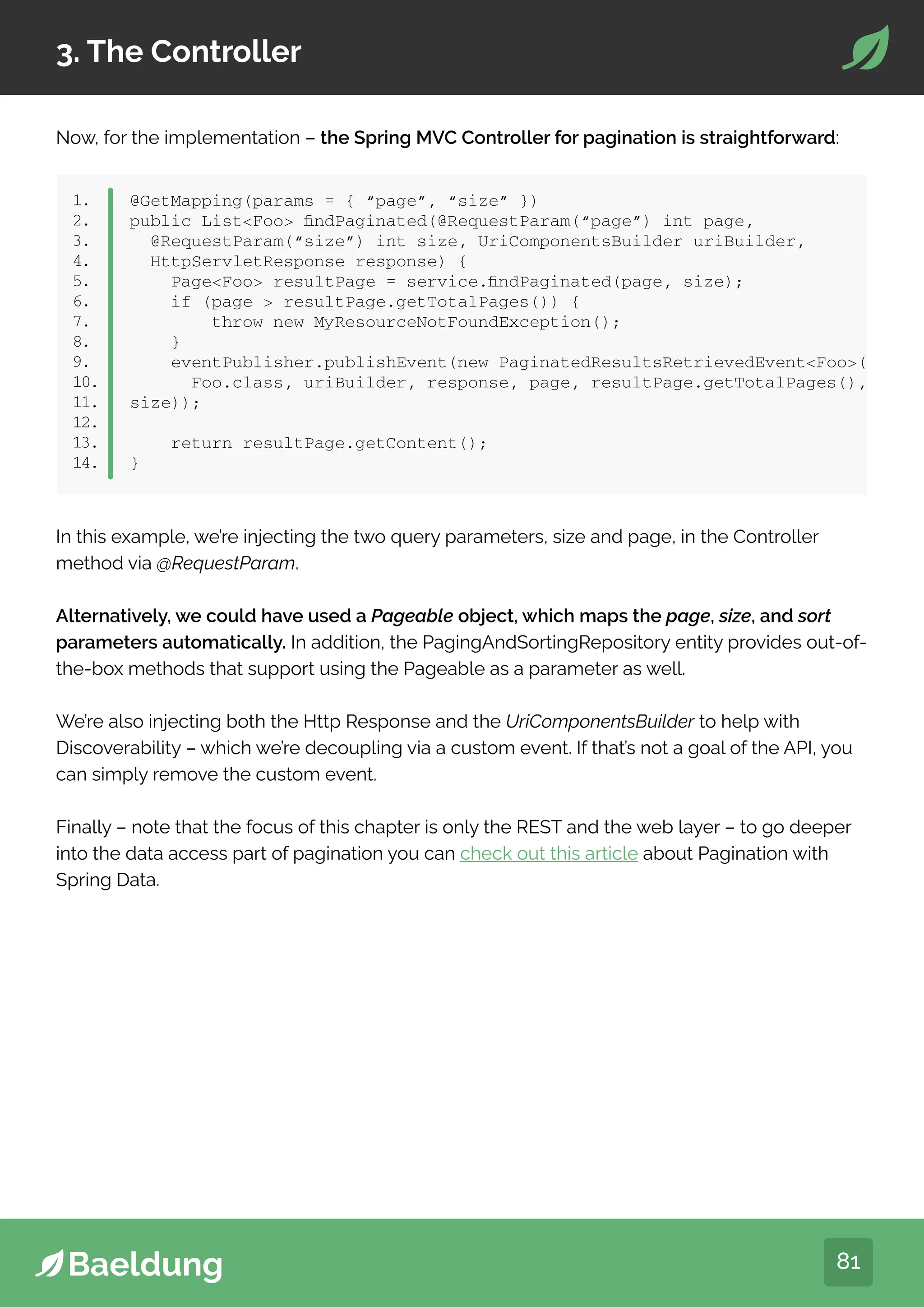81
3. The Controller
Now, for the implementation – the Spring MVC Controller for pagination is straightforward:
1.
2.
3.
4.
5.
6.
7.
8.
9.
10.
11.
12.
13.
14.
@GetMapping(params = { “page”, “size” })
public ListFoo findPaginated(@RequestParam(“page”) int page,
@RequestParam(“size”) int size, UriComponentsBuilder uriBuilder,
HttpServletResponse response) {
PageFoo resultPage = service.findPaginated(page, size);
if (page  resultPage.getTotalPages()) {
throw new MyResourceNotFoundException();
}
eventPublisher.publishEvent(new PaginatedResultsRetrievedEventFoo(
Foo.class, uriBuilder, response, page, resultPage.getTotalPages(),
size));
return resultPage.getContent();
}
In this example, we’re injecting the two query parameters, size and page, in the Controller
method via @RequestParam.
Alternatively, we could have used a Pageable object, which maps the page, size, and sort
parameters automatically. In addition, the PagingAndSortingRepository entity provides out-of-
the-box methods that support using the Pageable as a parameter as well.
We’re also injecting both the Http Response and the UriComponentsBuilder to help with
Discoverability – which we’re decoupling via a custom event. If that’s not a goal of the API, you
can simply remove the custom event.
Finally – note that the focus of this chapter is only the REST and the web layer – to go deeper
into the data access part of pagination you can check out this article about Pagination with
Spring Data.
 