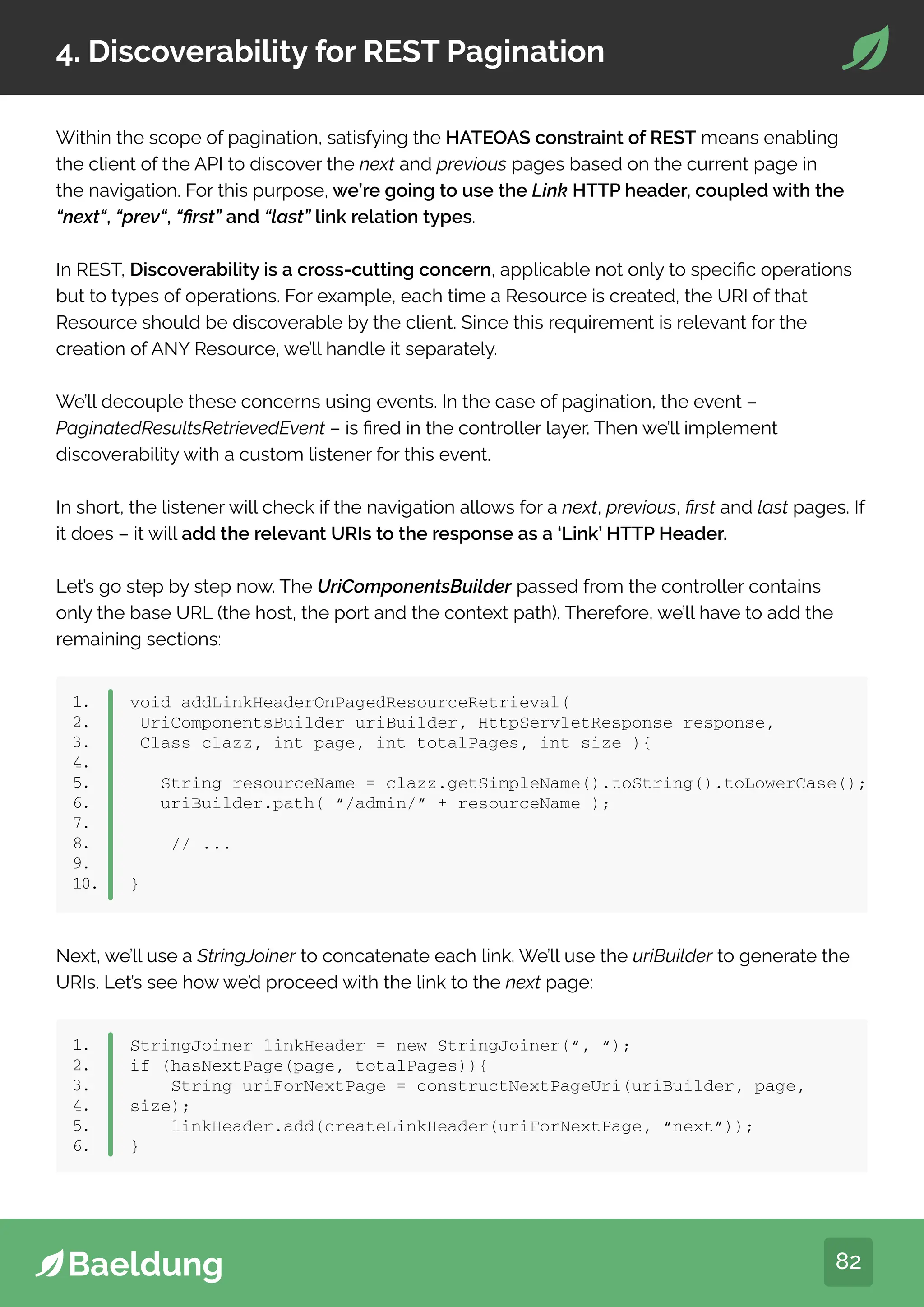 82
4. Discoverability for REST Pagination
Within the scope of pagination, satisfying the HATEOAS constraint of REST means enabling
the client of the API to discover the next and previous pages based on the current page in
the navigation. For this purpose, we’re going to use the Link HTTP header, coupled with the
“next“, “prev“, “first” and “last” link relation types.
In REST, Discoverability is a cross-cutting concern, applicable not only to specific operations
but to types of operations. For example, each time a Resource is created, the URI of that
Resource should be discoverable by the client. Since this requirement is relevant for the
creation of ANY Resource, we’ll handle it separately.
We’ll decouple these concerns using events. In the case of pagination, the event –
PaginatedResultsRetrievedEvent – is fired in the controller layer. Then we’ll implement
discoverability with a custom listener for this event.
In short, the listener will check if the navigation allows for a next, previous, first and last pages. If
it does – it will add the relevant URIs to the response as a ‘Link’ HTTP Header.
Let’s go step by step now. The UriComponentsBuilder passed from the controller contains
only the base URL (the host, the port and the context path). Therefore, we’ll have to add the
remaining sections:
1.
2.
3.
4.
5.
6.
7.
8.
9.
10.
void addLinkHeaderOnPagedResourceRetrieval(
UriComponentsBuilder uriBuilder, HttpServletResponse response,
Class clazz, int page, int totalPages, int size ){
String resourceName = clazz.getSimpleName().toString().toLowerCase();
uriBuilder.path( “/admin/” + resourceName );
// ...
}
Next, we’ll use a StringJoiner to concatenate each link. We’ll use the uriBuilder to generate the
URIs. Let’s see how we’d proceed with the link to the next page:
1.
2.
3.
4.
5.
6.
StringJoiner linkHeader = new StringJoiner(“, “);
if (hasNextPage(page, totalPages)){
String uriForNextPage = constructNextPageUri(uriBuilder, page,
size);
linkHeader.add(createLinkHeader(uriForNextPage, “next”));
}
 