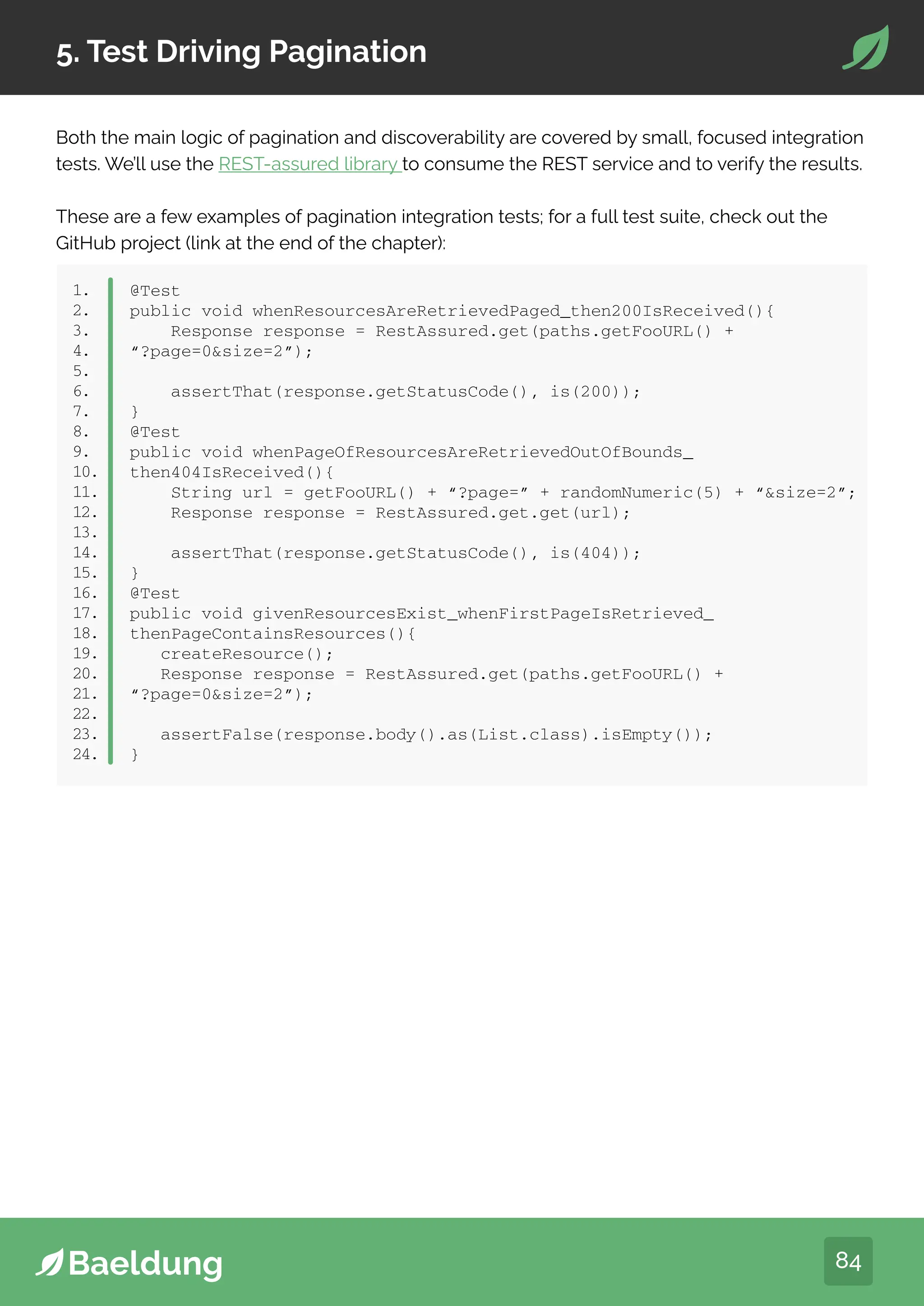 84
5. Test Driving Pagination
Both the main logic of pagination and discoverability are covered by small, focused integration
tests. We’ll use the REST-assured library to consume the REST service and to verify the results.
These are a few examples of pagination integration tests; for a full test suite, check out the
GitHub project (link at the end of the chapter):
1.
2.
3.
4.
5.
6.
7.
8.
9.
10.
11.
12.
13.
14.
15.
16.
17.
18.
19.
20.
21.
22.
23.
24.
@Test
public void whenResourcesAreRetrievedPaged_then200IsReceived(){
Response response = RestAssured.get(paths.getFooURL() +
“?page=0size=2”);
assertThat(response.getStatusCode(), is(200));
}
@Test
public void whenPageOfResourcesAreRetrievedOutOfBounds_
then404IsReceived(){
String url = getFooURL() + “?page=” + randomNumeric(5) + “size=2”;
Response response = RestAssured.get.get(url);
assertThat(response.getStatusCode(), is(404));
}
@Test
public void givenResourcesExist_whenFirstPageIsRetrieved_
thenPageContainsResources(){
createResource();
Response response = RestAssured.get(paths.getFooURL() +
“?page=0size=2”);
assertFalse(response.body().as(List.class).isEmpty());
}
 