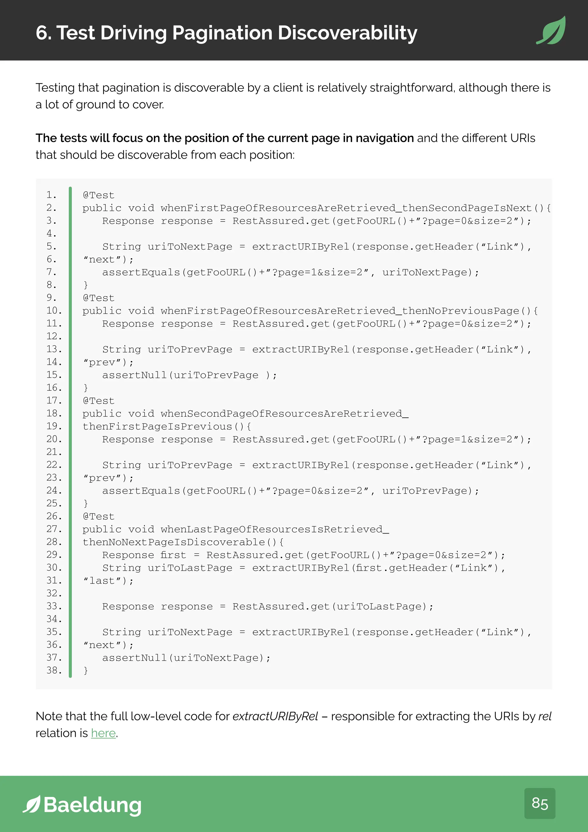 85
6. Test Driving Pagination Discoverability
Testing that pagination is discoverable by a client is relatively straightforward, although there is
a lot of ground to cover.
The tests will focus on the position of the current page in navigation and the different URIs
that should be discoverable from each position:
1.
2.
3.
4.
5.
6.
7.
8.
9.
10.
11.
12.
13.
14.
15.
16.
17.
18.
19.
20.
21.
22.
23.
24.
25.
26.
27.
28.
29.
30.
31.
32.
33.
34.
35.
36.
37.
38.
@Test
public void whenFirstPageOfResourcesAreRetrieved_thenSecondPageIsNext(){
Response response = RestAssured.get(getFooURL()+”?page=0size=2”);
String uriToNextPage = extractURIByRel(response.getHeader(“Link”),
“next”);
assertEquals(getFooURL()+”?page=1size=2”, uriToNextPage);
}
@Test
public void whenFirstPageOfResourcesAreRetrieved_thenNoPreviousPage(){
Response response = RestAssured.get(getFooURL()+”?page=0size=2”);
String uriToPrevPage = extractURIByRel(response.getHeader(“Link”),
“prev”);
assertNull(uriToPrevPage );
}
@Test
public void whenSecondPageOfResourcesAreRetrieved_
thenFirstPageIsPrevious(){
Response response = RestAssured.get(getFooURL()+”?page=1size=2”);
String uriToPrevPage = extractURIByRel(response.getHeader(“Link”),
“prev”);
assertEquals(getFooURL()+”?page=0size=2”, uriToPrevPage);
}
@Test
public void whenLastPageOfResourcesIsRetrieved_
thenNoNextPageIsDiscoverable(){
Response first = RestAssured.get(getFooURL()+”?page=0size=2”);
String uriToLastPage = extractURIByRel(first.getHeader(“Link”),
“last”);
Response response = RestAssured.get(uriToLastPage);
String uriToNextPage = extractURIByRel(response.getHeader(“Link”),
“next”);
assertNull(uriToNextPage);
}
Note that the full low-level code for extractURIByRel – responsible for extracting the URIs by rel
relation is here.
 