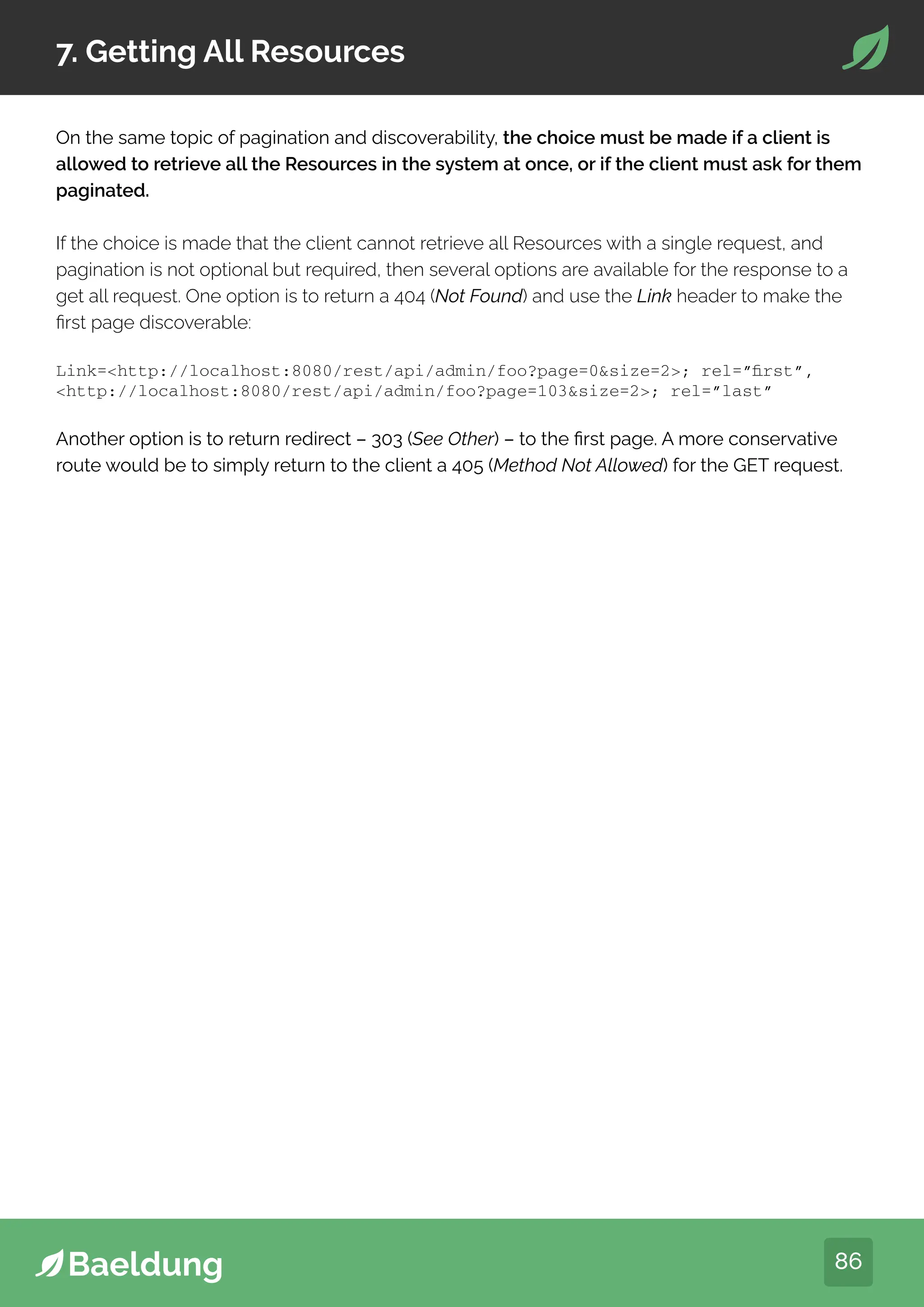 86
7. Getting All Resources
On the same topic of pagination and discoverability, the choice must be made if a client is
allowed to retrieve all the Resources in the system at once, or if the client must ask for them
paginated.
If the choice is made that the client cannot retrieve all Resources with a single request, and
pagination is not optional but required, then several options are available for the response to a
get all request. One option is to return a 404 (Not Found) and use the Link header to make the
first page discoverable:
Link=http://localhost:8080/rest/api/admin/foo?page=0size=2; rel=”first”,
http://localhost:8080/rest/api/admin/foo?page=103size=2; rel=”last”
Another option is to return redirect – 303 (See Other) – to the first page. A more conservative
route would be to simply return to the client a 405 (Method Not Allowed) for the GET request.
 