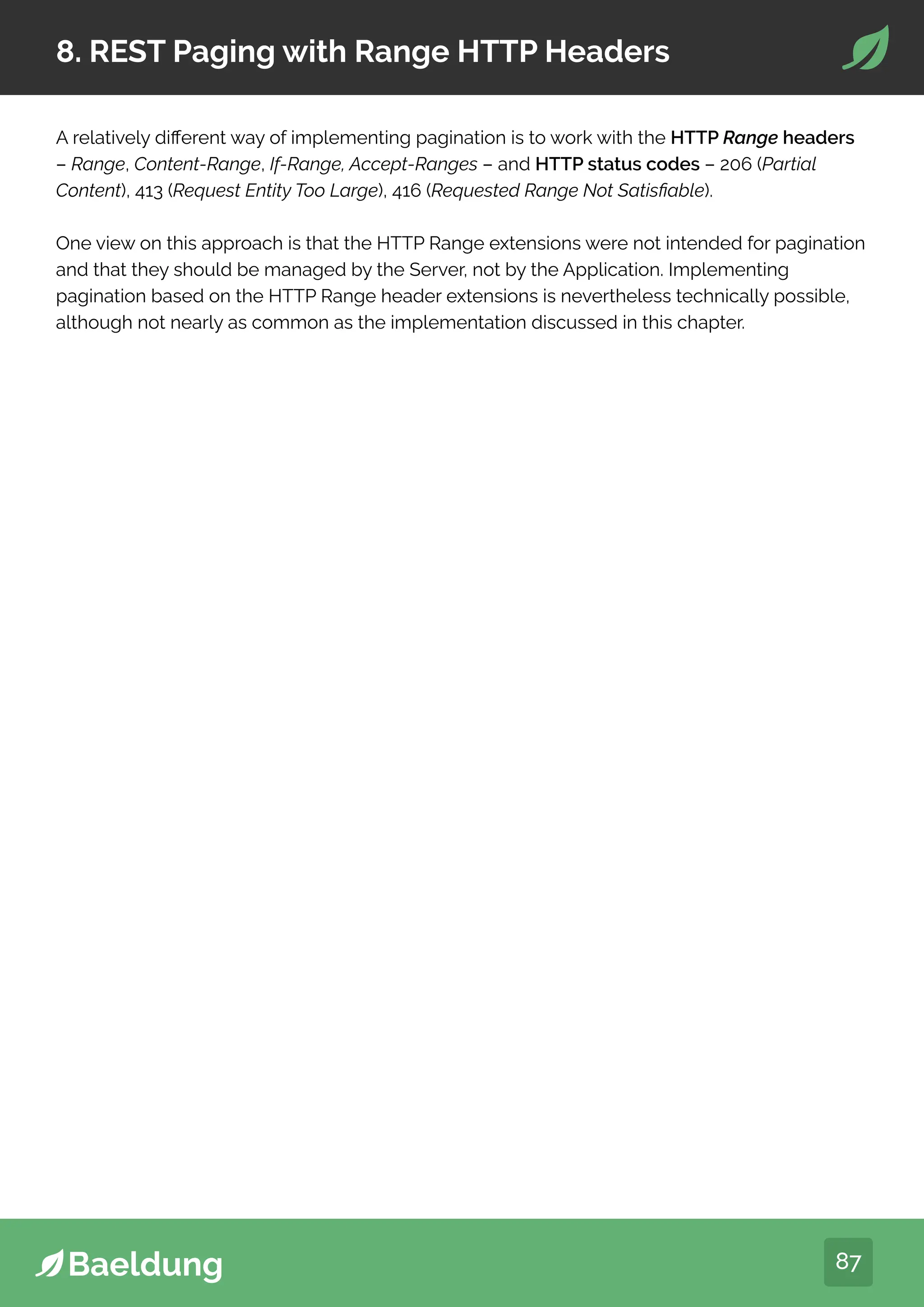 87
8. REST Paging with Range HTTP Headers
A relatively different way of implementing pagination is to work with the HTTP Range headers
– Range, Content-Range, If-Range, Accept-Ranges – and HTTP status codes – 206 (Partial
Content), 413 (Request Entity Too Large), 416 (Requested Range Not Satisfiable).
One view on this approach is that the HTTP Range extensions were not intended for pagination
and that they should be managed by the Server, not by the Application. Implementing
pagination based on the HTTP Range header extensions is nevertheless technically possible,
although not nearly as common as the implementation discussed in this chapter.
 