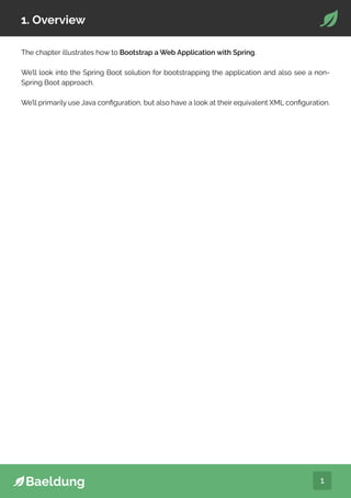 1
1. Overview
The chapter illustrates how to Bootstrap a Web Application with Spring.
We’ll look into the Spring Boot solution for bootstrapping the application and also see a non-
Spring Boot approach.
We’ll primarily use Java configuration, but also have a look at their equivalent XML configuration.
 
