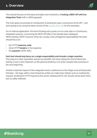 91
1. Overview
This tutorial focuses on the basic principles and mechanics of testing a REST API with live
Integration Tests (with a JSON payload).
The main goal is to provide an introduction to testing the basic correctness of the API – and
we’re going to be using the latest version of the GitHub REST API for the examples.
For an internal application, this kind of testing will usually run as a late step in a Continuous
Integration process, consuming the REST API after it has already been deployed.
When testing a REST resource, there are usually a few orthogonal responsibilities the tests
should focus on:
• the HTTP response code
• other HTTP headers in the response
• the payload (JSON, XML)
Each test should only focus on a single responsibility and include a single assertion.
Focusing on a clear separation always has benefits, but when doing this kind of black box
testing is even more important, as the general tendency is to write complex test scenarios in
the very beginning.
Another important aspect of the integration tests is adherence to the Single Level of Abstraction
Principle – the logic within a test should be written at a high level. Details such as creating the
request, sending the HTTP request to the server, dealing with IO, etc should not be done inline
but via utility methods.
 
