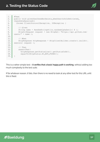 92
2. Testing the Status Code
1.
2.
3.
4.
5.
6.
7.
8.
9.
10.
11.
12.
13.
14.
15.
16.
17.
18.
19.
@Test
public void givenUserDoesNotExists_whenUserInfoIsRetrieved_
then404IsReceived()
throws ClientProtocolException, IOException {
// Given
String name = RandomStringUtils.randomAlphabetic( 8 );
HttpUriRequest request = new HttpGet( “https://api.github.com/
users/” + name );
// When
HttpResponse httpResponse = HttpClientBuilder.create().build().
execute( request );
// Then
assertThat(
httpResponse.getStatusLine().getStatusCode(),
equalTo(HttpStatus.SC_NOT_FOUND));
}
This is a rather simple test – it verifies that a basic happy path is working, without adding too
much complexity to the test suite.
If for whatever reason, it fails, then there is no need to look at any other test for this URL until
this is fixed.
 