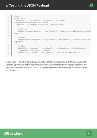 94
4. Testing the JSON Payload
1.
2.
3.
4.
5.
6.
7.
8.
9.
10.
11.
12.
13.
14.
15.
16.
17.
18.
19.
@Test
public void
givenUserExists_whenUserInformationIsRetrieved_
thenRetrievedResourceIsCorrect()
throws ClientProtocolException, IOException {
// Given
HttpUriRequest request = new HttpGet( “https://api.github.com/users/
eugenp” );
// When
HttpResponse response = HttpClientBuilder.create().build().execute(
request );
// Then
GitHubUser resource = RetrieveUtil.retrieveResourceFromResponse(
response, GitHubUser.class);
assertThat( “eugenp”, Matchers.is( resource.getLogin() ) );
}
In this case, I know the default representation of GitHub resources is JSON, but usually, the
Content-Type header of the response should be tested alongside the Accept header of the
request – the client asks for a particular type of representation via Accept, which the server
should honor.
 