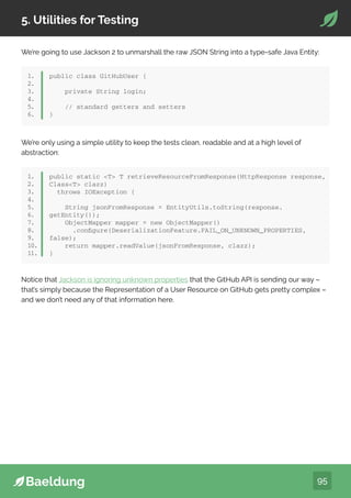 95
5. Utilities for Testing
1.
2.
3.
4.
5.
6.
public class GitHubUser {
private String login;
// standard getters and setters
}
We’re only using a simple utility to keep the tests clean, readable and at a high level of
abstraction:
We’re going to use Jackson 2 to unmarshall the raw JSON String into a type-safe Java Entity:
1.
2.
3.
4.
5.
6.
7.
8.
9.
10.
11.
public static T T retrieveResourceFromResponse(HttpResponse response,
ClassT clazz)
throws IOException {
String jsonFromResponse = EntityUtils.toString(response.
getEntity());
ObjectMapper mapper = new ObjectMapper()
.configure(DeserializationFeature.FAIL_ON_UNKNOWN_PROPERTIES,
false);
return mapper.readValue(jsonFromResponse, clazz);
}
Notice that Jackson is ignoring unknown properties that the GitHub API is sending our way –
that’s simply because the Representation of a User Resource on GitHub gets pretty complex –
and we don’t need any of that information here.
 